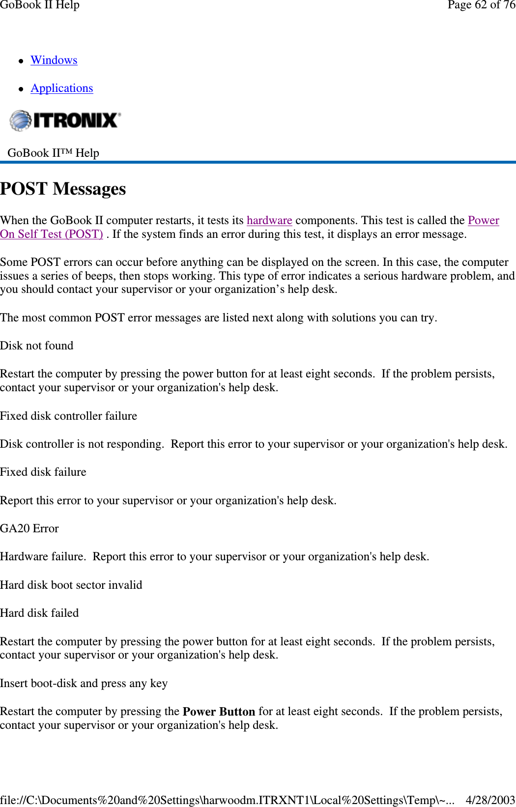 WindowsApplicationsPOST MessagesWhen the GoBook II computer restarts, it tests its hardware components. This test is called the PowerOn Self Test (POST) . If the system finds an error during this test, it displays an error message.Some POST errors can occur before anything can be displayed on the screen. In this case, the computerissues a series of beeps, then stops working. This type of error indicates a serious hardware problem, andyou should contact your supervisor or your organization’s help desk.The most common POST error messages are listed next along with solutions you can try.Disk not foundRestart the computer by pressing the power button for at least eight seconds. If the problem persists,contact your supervisor or your organization&apos;s help desk.Fixed disk controller failureDisk controller is not responding. Report this error to your supervisor or your organization&apos;s help desk.FixeddiskfailureReport this error to your supervisor or your organization&apos;s help desk.GA20 ErrorHardware failure. Report this error to your supervisor or your organization&apos;s help desk.Hard disk boot sector invalidHard disk failedRestart the computer by pressing the power button for at least eight seconds. If the problem persists,contact your supervisor or your organization&apos;s help desk.Insert boot-disk and press any keyRestart the computer by pressing the Power Button for at least eight seconds. If the problem persists,contactyour supervisor oryour organization&apos;s helpdesk.GoBook II™ HelpPage62of76GoBook II Help4/28/2003file://C:\Documents%20and%20Settings\harwoodm.ITRXNT1\Local%20Settings\Temp\~...