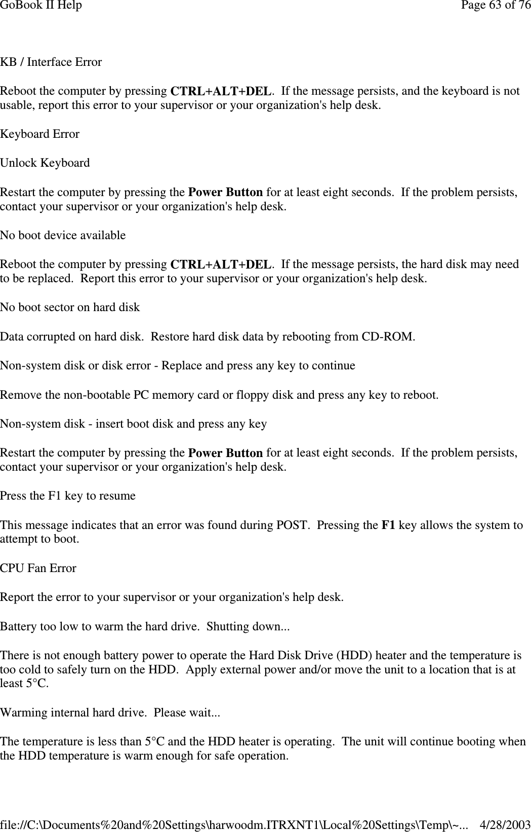 KB / Interface ErrorReboot the computer by pressing CTRL+ALT+DEL. If the message persists, and the keyboard is notusable, report this error to your supervisor or your organization&apos;s help desk.Keyboard ErrorUnlock KeyboardRestart the computer by pressing the Power Button for at least eight seconds. If the problem persists,contact your supervisor or your organization&apos;s help desk.No boot device availableReboot the computer by pressing CTRL+ALT+DEL. If the message persists, the hard disk may needto be replaced. Report this error to your supervisor or your organization&apos;s help desk.No boot sector on hard diskData corrupted on hard disk. Restore hard disk data by rebooting from CD-ROM.Non-system disk or disk error - Replace and press any key to continueRemove the non-bootable PC memory card or floppy disk and press any key to reboot.Non-system disk - insert boot disk and press any keyRestart the computer by pressing the Power Button for at least eight seconds. If the problem persists,contact your supervisor or your organization&apos;s help desk.Press the F1 key to resumeThis message indicates that an error was found during POST. Pressing the F1 key allows the system toattempt to boot.CPU Fan ErrorReport the error to your supervisor or your organization&apos;s help desk.Battery too low to warm the hard drive. Shutting down...There is not enough battery power to operate the Hard Disk Drive (HDD) heater and the temperature istoo cold to safely turn on the HDD. Apply external power and/or move the unit to a location that is atleast 5°C.Warming internal hard drive. Please wait...The temperature is less than 5°C and the HDD heater is operating. The unit will continue booting whenthe HDD temperature is warm enough for safe operation.Page63of76GoBook II Help4/28/2003file://C:\Documents%20and%20Settings\harwoodm.ITRXNT1\Local%20Settings\Temp\~...