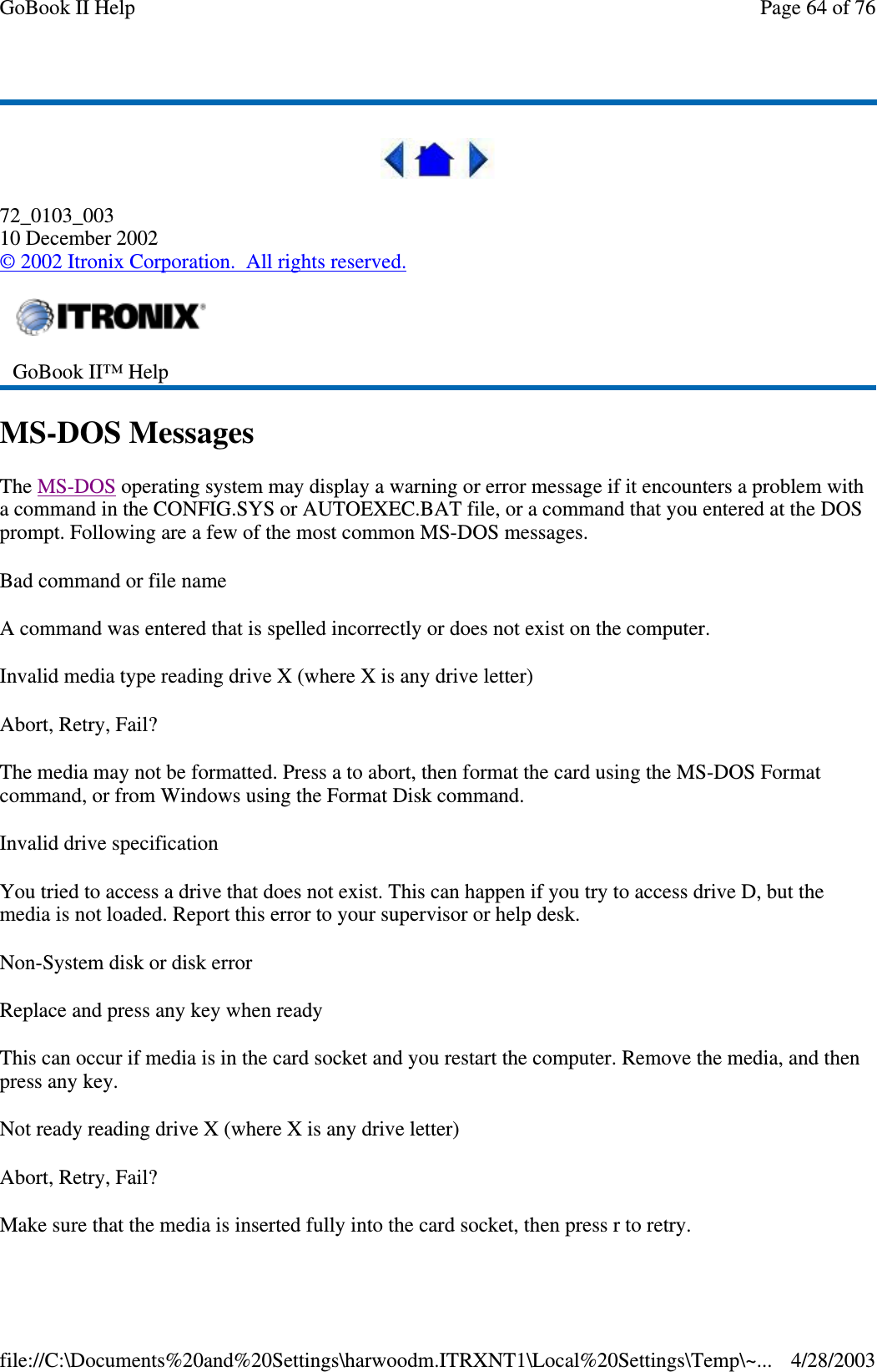 72_0103_00310 December 2002©2002 Itronix Corporation. All rights reserved.MS-DOS MessagesThe MS-DOS operating system may display a warning or error message if it encounters a problem witha command in the CONFIG.SYS or AUTOEXEC.BAT file, or a command that you entered at the DOSprompt. Following are a few of the most common MS-DOS messages.Bad command or file nameA command was entered that is spelled incorrectly or does not exist on the computer.Invalid media type reading drive X (where X is any drive letter)Abort, Retry, Fail?The media may not be formatted. Press a to abort, then format the card using the MS-DOS Formatcommand, or from Windows using the Format Disk command.Invalid drive specificationYou tried to access a drive that does not exist. This can happen if you try to access drive D, but themedia is not loaded. Report this error to your supervisor or help desk.Non-System disk or disk errorReplace and press any key when readyThis can occur if media is in the card socket and you restart the computer. Remove the media, and thenpress any key.Not ready reading drive X (where X is any drive letter)Abort, Retry, Fail?Make sure that the media is inserted fullyinto the card socket, thenpress r to retry.GoBook II™ HelpPage64of76GoBook II Help4/28/2003file://C:\Documents%20and%20Settings\harwoodm.ITRXNT1\Local%20Settings\Temp\~...