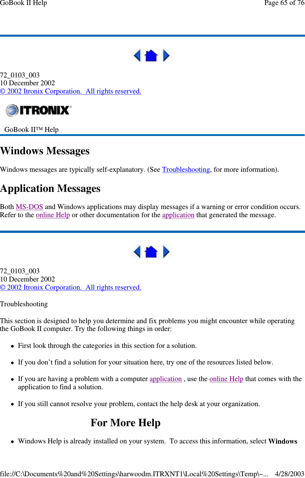 72_0103_00310 December 2002©2002 Itronix Corporation. All rights reserved.Windows MessagesWindows messages are typically self-explanatory. (See Troubleshooting, for more information).Application MessagesBoth MS-DOS and Windows applications may display messages if a warning or error condition occurs.Refer to the online Help or other documentation for the application that generated the message.72_0103_00310 December 2002©2002 Itronix Corporation. All rights reserved.TroubleshootingThis section is designed to help you determine and fix problems you might encounter while operatingthe GoBook II computer. Try the following things in order:First look through the categories in this section for a solution.If you don’t find a solution for your situation here, try one of the resources listed below.If you are having a problem with a computer application ,usetheonline Help that comes with theapplication to find a solution.If you still cannot resolve your problem, contact the help desk at your organization.ForMoreHelpWindows Helpis alreadyinstalled onyour system. To access this information, select WindowsGoBook II™ HelpPage65of76GoBook II Help4/28/2003file://C:\Documents%20and%20Settings\harwoodm.ITRXNT1\Local%20Settings\Temp\~...