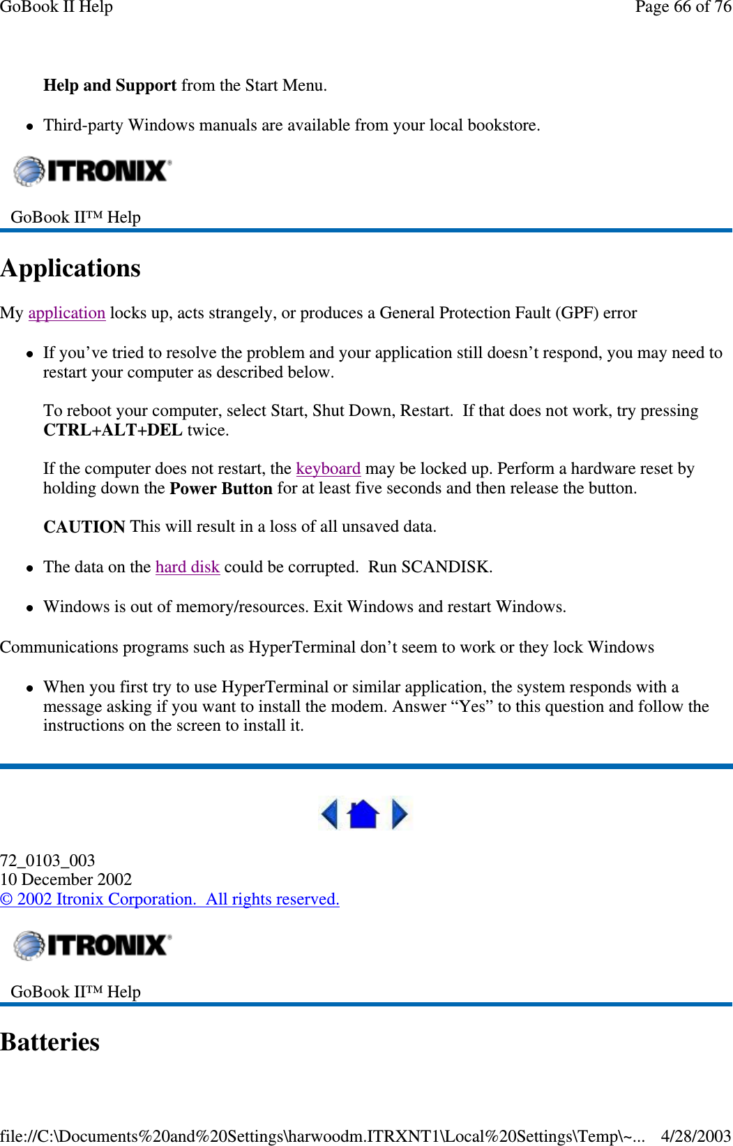 Help and Support from the Start Menu.Third-party Windows manuals are available from your local bookstore.ApplicationsMy application locks up, acts strangely, or produces a General Protection Fault (GPF) errorIf you’ve tried to resolve the problem and your application still doesn’t respond, you may need torestart your computer as described below.To reboot your computer, select Start, Shut Down, Restart. If that does not work, try pressingCTRL+ALT+DEL twice.If the computer does not restart, the keyboard may be locked up. Perform a hardware reset byholding down the Power Button for at least five seconds and then release the button.CAUTION This will result in a loss of all unsaved data.The data on the hard disk could be corrupted. Run SCANDISK.Windows is out of memory/resources. Exit Windows and restart Windows.Communications programs such as HyperTerminal don’t seem to work or they lock WindowsWhen you first try to use HyperTerminal or similar application, the system responds with amessage asking if you want to install the modem. Answer “Yes” to this question and follow theinstructions on the screen to install it.72_0103_00310 December 2002©2002 Itronix Corporation. All rights reserved.BatteriesGoBook II™ HelpGoBook II™ HelpPage66of76GoBook II Help4/28/2003file://C:\Documents%20and%20Settings\harwoodm.ITRXNT1\Local%20Settings\Temp\~...