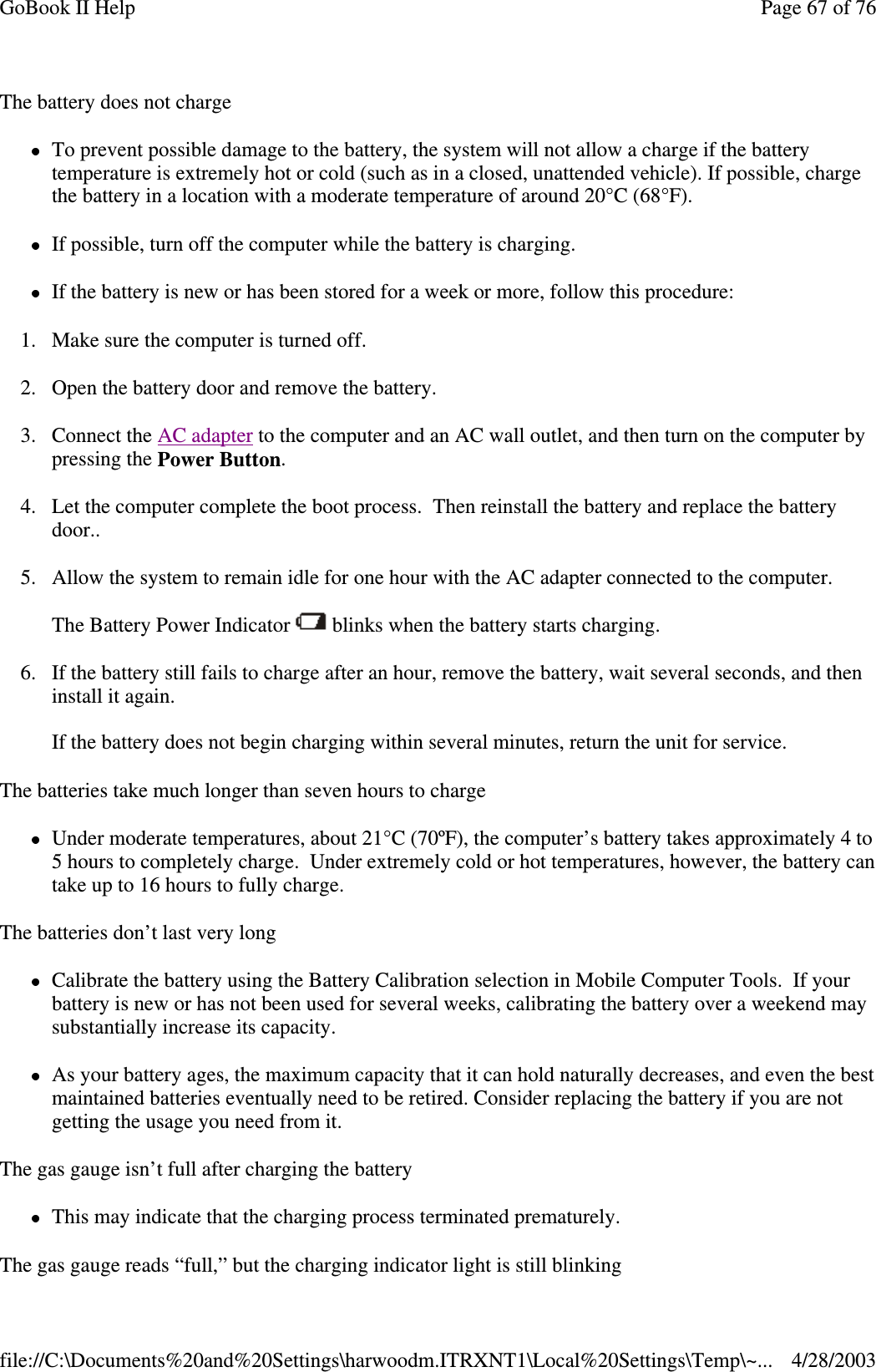 The battery does not chargeTo prevent possible damage to the battery, the system will not allow a charge if the batterytemperature is extremely hot or cold (such as in a closed, unattended vehicle). If possible, chargethe battery in a location with a moderate temperature of around 20°C (68°F).If possible, turn off the computer while the battery is charging.If the battery is new or has been stored for a week or more, follow this procedure:1. Make sure the computer is turned off.2. Open the battery door and remove the battery.3. Connect the AC adapter to the computer and an AC wall outlet, and then turn on the computer bypressing the Power Button.4. Let the computer complete the boot process. Then reinstall the battery and replace the batterydoor..5. Allow the system to remain idle for one hour with the AC adapter connected to the computer.The Battery Power Indicator blinks when the battery starts charging.6. If the battery still fails to charge after an hour, remove the battery, wait several seconds, and theninstallitagain.If the battery does not begin charging within several minutes, return the unit for service.The batteries take much longer than seven hours to chargeUnder moderate temperatures, about 21°C (70ºF), the computer’s battery takes approximately 4 to5 hours to completely charge. Under extremely cold or hot temperatures, however, the battery cantake up to 16 hours to fully charge.The batteries don’t last very longCalibrate the battery using the Battery Calibration selection in Mobile Computer Tools. If yourbattery is new or has not been used for several weeks, calibrating the battery over a weekend maysubstantially increase its capacity.As your battery ages, the maximum capacity that it can hold naturally decreases, and even the bestmaintained batteries eventually need to be retired. Consider replacing the battery if you are notgetting the usage you need from it.The gas gauge isn’t full after charging the batteryThis may indicate that the charging process terminated prematurely.Thegasgauge reads “full,” but the chargingindicator light is still blinkingPage67of76GoBook II Help4/28/2003file://C:\Documents%20and%20Settings\harwoodm.ITRXNT1\Local%20Settings\Temp\~...