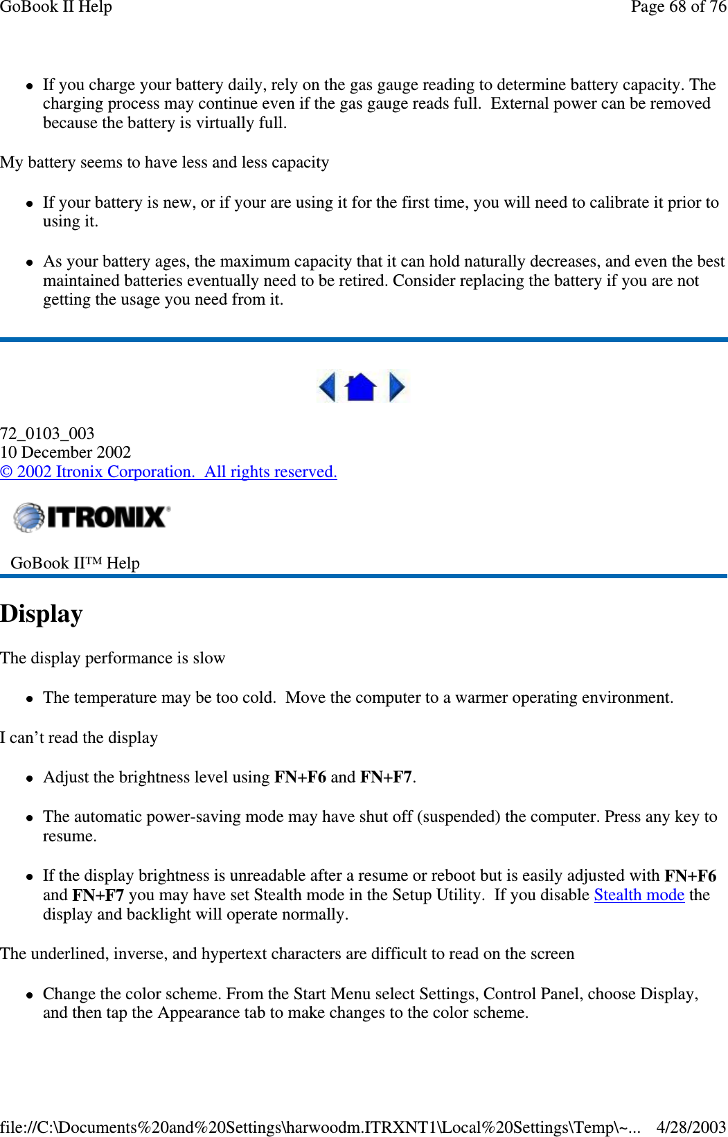 If you charge your battery daily, rely on the gas gauge reading to determine battery capacity. Thecharging process may continue even if the gas gauge reads full. External power can be removedbecause the battery is virtually full.My battery seems to have less and less capacityIf your battery is new, or if your are using it for the first time, you will need to calibrate it prior tousing it.As your battery ages, the maximum capacity that it can hold naturally decreases, and even the bestmaintained batteries eventually need to be retired. Consider replacing the battery if you are notgetting the usage you need from it.72_0103_00310 December 2002©2002 Itronix Corporation. All rights reserved.DisplayThe display performance is slowThe temperature may be too cold. Move the computer to a warmer operating environment.I can’t read the displayAdjust the brightness level using FN+F6 and FN+F7.The automatic power-saving mode may have shut off (suspended) the computer. Press any key toresume.If the display brightness is unreadable after a resume or reboot but is easily adjusted with FN+F6and FN+F7 you may have set Stealth mode in the Setup Utility. If you disable Stealth mode thedisplay and backlight will operate normally.The underlined, inverse, and hypertext characters are difficult to read on the screenChange the color scheme. From the Start Menu select Settings, Control Panel, choose Display,andthentapthe Appearance tab to make changes to the color scheme.GoBook II™ HelpPage68of76GoBook II Help4/28/2003file://C:\Documents%20and%20Settings\harwoodm.ITRXNT1\Local%20Settings\Temp\~...