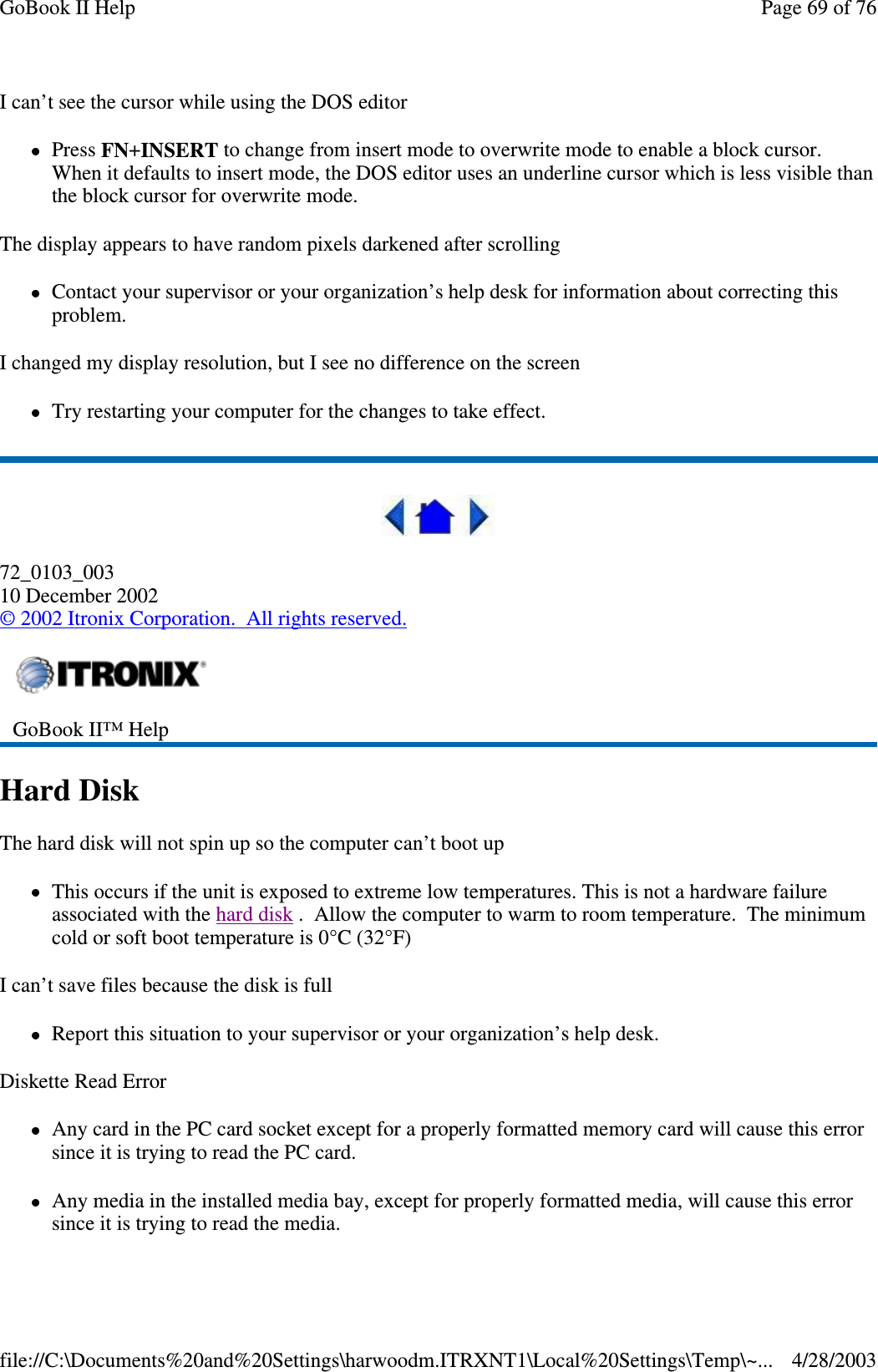 I can’t see the cursor while using the DOS editorPress FN+INSERT to change from insert mode to overwrite mode to enable a block cursor.When it defaults to insert mode, the DOS editor uses an underline cursor which is less visible thanthe block cursor for overwrite mode.The display appears to have random pixels darkened after scrollingContact your supervisor or your organization’s help desk for information about correcting thisproblem.I changed my display resolution, but I see no difference on the screenTry restarting your computer for the changes to take effect.72_0103_00310 December 2002©2002 Itronix Corporation. All rights reserved.Hard DiskThe hard disk will not spin up so the computer can’t boot upThis occurs if the unit is exposed to extreme low temperatures. This is not a hardware failureassociated with the hard disk . Allow the computer to warm to room temperature. The minimumcold or soft boot temperature is 0°C (32°F)I can’t save files because the disk is fullReport this situation to your supervisor or your organization’s help desk.Diskette Read ErrorAny card in the PC card socket except for a properly formatted memory card will cause this errorsinceitistryingtoreadthePCcard.Any media in the installed media bay, except for properly formatted media, will cause this errorsince it is tryingto read the media.GoBook II™ HelpPage69of76GoBook II Help4/28/2003file://C:\Documents%20and%20Settings\harwoodm.ITRXNT1\Local%20Settings\Temp\~...