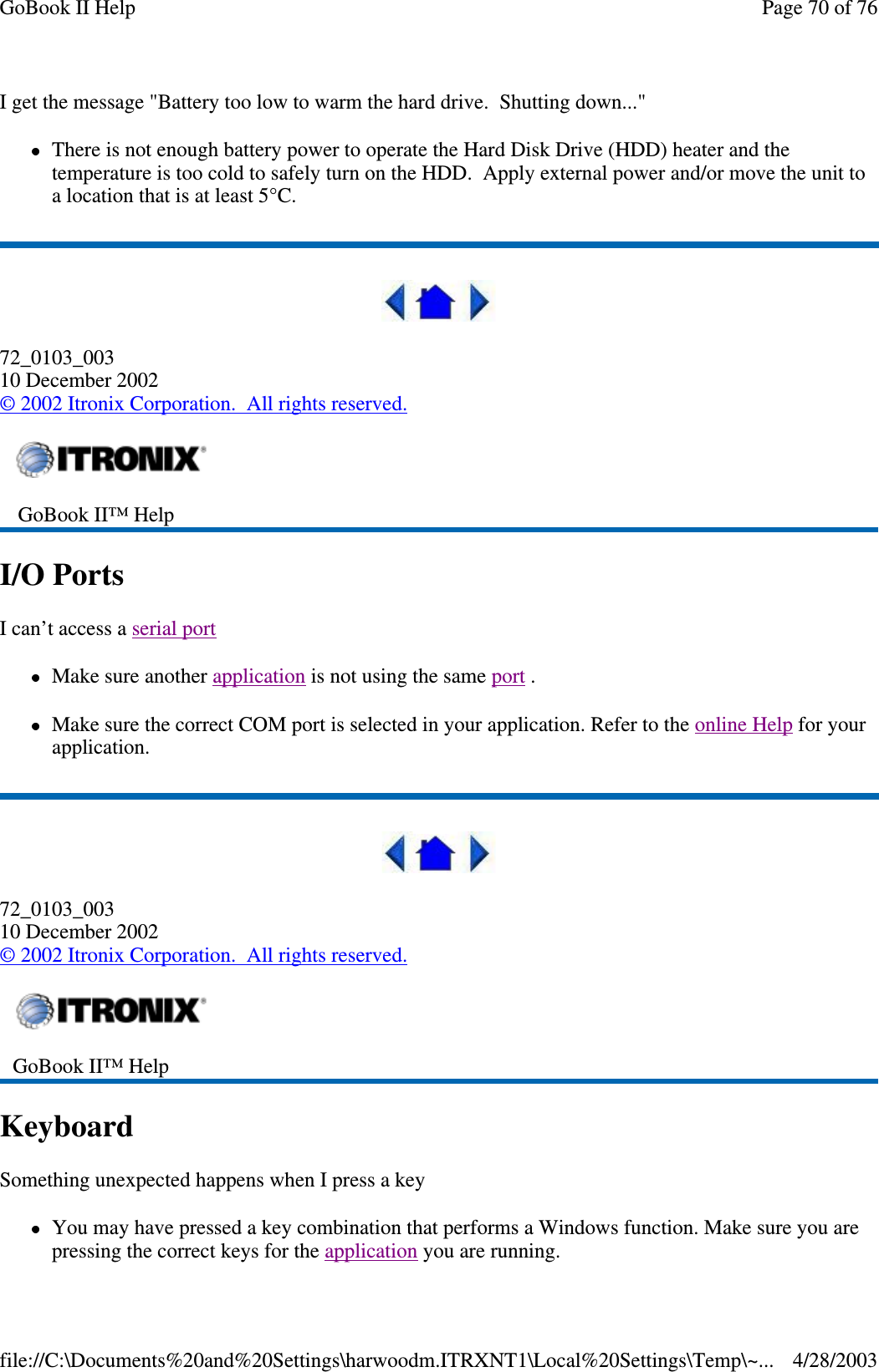 I get the message &quot;Battery too low to warm the hard drive. Shutting down...&quot;There is not enough battery power to operate the Hard Disk Drive (HDD) heater and thetemperature is too cold to safely turn on the HDD. Apply external power and/or move the unit toalocationthatisatleast5°C.72_0103_00310 December 2002©2002 Itronix Corporation. All rights reserved.I/O PortsI can’t access a serial portMake sure another application is not using the same port .Make sure the correct COM port is selected in your application. Refer to the online Help for yourapplication.72_0103_00310 December 2002©2002 Itronix Corporation. All rights reserved.KeyboardSomething unexpected happens when I press a keyYou may have pressed a key combination that performs a Windows function. Make sure you arepressingthe correct keys for the applicationyou are running.GoBook II™ HelpGoBook II™ HelpPage70of76GoBook II Help4/28/2003file://C:\Documents%20and%20Settings\harwoodm.ITRXNT1\Local%20Settings\Temp\~...