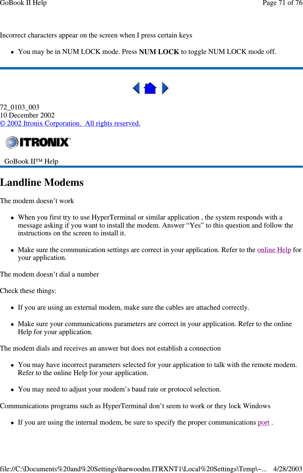 Incorrect characters appear on the screen when I press certain keysYou may be in NUM LOCK mode. Press NUM LOCK to toggle NUM LOCK mode off.72_0103_00310 December 2002©2002 Itronix Corporation. All rights reserved.Landline ModemsThe modem doesn’t workWhen you first try to use HyperTerminal or similar application , the system responds with amessage asking if you want to install the modem. Answer “Yes” to this question and follow theinstructions on the screen to install it.Make sure the communication settings are correct in your application. Refer to the online Help foryour application.The modem doesn’t dial a numberCheck these things:If you are using an external modem, make sure the cables are attached correctly.Make sure your communications parameters are correct in your application. Refer to the onlineHelp for your application.The modem dials and receives an answer but does not establish a connectionYou may have incorrect parameters selected for your application to talk with the remote modem.Refer to the online Help for your application.You may need to adjust your modem’s baud rate or protocol selection.Communications programs such as HyperTerminal don’t seem to work or they lock WindowsIfyou are usingthe internal modem, be sure to specifytheproper communicationsport .GoBook II™ HelpPage71of76GoBook II Help4/28/2003file://C:\Documents%20and%20Settings\harwoodm.ITRXNT1\Local%20Settings\Temp\~...