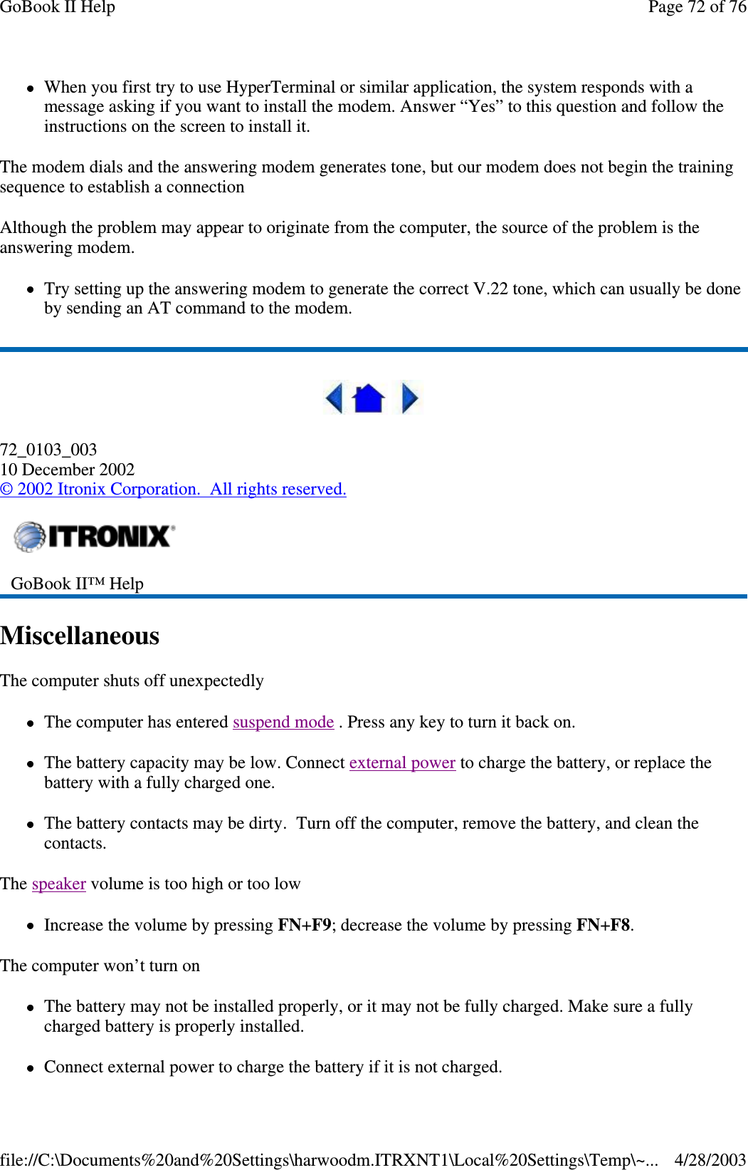 When you first try to use HyperTerminal or similar application, the system responds with amessage asking if you want to install the modem. Answer “Yes” to this question and follow theinstructions on the screen to install it.The modem dials and the answering modem generates tone, but our modem does not begin the trainingsequence to establish a connectionAlthough the problem may appear to originate from the computer, the source of the problem is theanswering modem.Try setting up the answering modem to generate the correct V.22 tone, which can usually be doneby sending an AT command to the modem.72_0103_00310 December 2002©2002 Itronix Corporation. All rights reserved.MiscellaneousThe computer shuts off unexpectedlyThe computer has entered suspend mode . Press any key to turn it back on.The battery capacity may be low. Connect external power to charge the battery, or replace thebattery with a fully charged one.The battery contacts may be dirty. Turn off the computer, remove the battery, and clean thecontacts.The speaker volume is too high or too lowIncrease the volume by pressing FN+F9; decrease the volume by pressing FN+F8.The computer won’t turn onThe battery may not be installed properly, or it may not be fully charged. Make sure a fullycharged battery is properly installed.Connect externalpower to charge the batteryif it is not charged.GoBook II™ HelpPage72of76GoBook II Help4/28/2003file://C:\Documents%20and%20Settings\harwoodm.ITRXNT1\Local%20Settings\Temp\~...