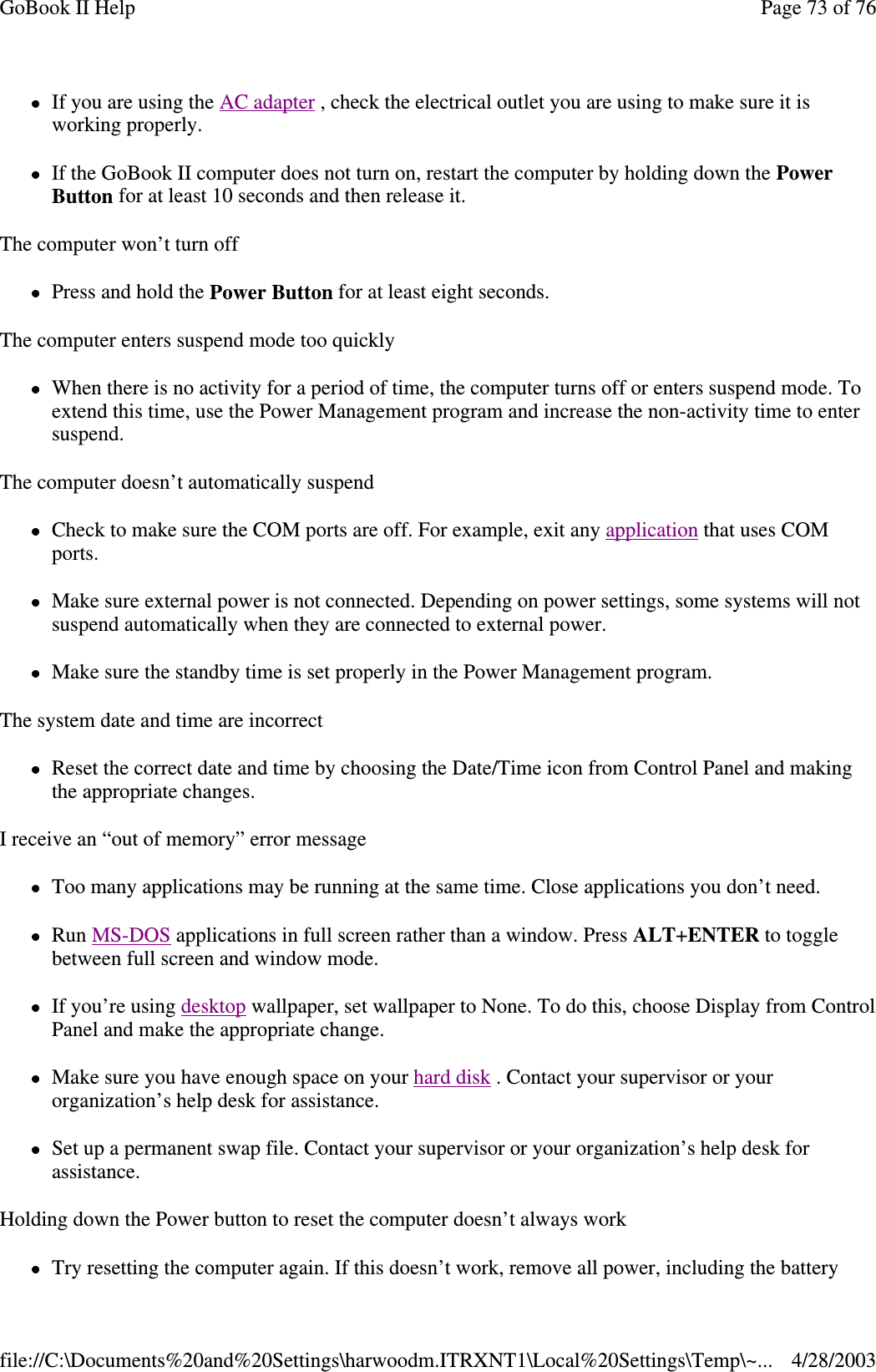 If you are using the AC adapter , check the electrical outlet you are using to make sure it isworking properly.If the GoBook II computer does not turn on, restart the computer by holding down the PowerButton for at least 10 seconds and then release it.The computer won’t turn offPress and hold the Power Button for at least eight seconds.The computer enters suspend mode too quicklyWhen there is no activity for a period of time, the computer turns off or enters suspend mode. Toextend this time, use the Power Management program and increase the non-activity time to entersuspend.The computer doesn’t automatically suspendCheck to make sure the COM ports are off. For example, exit any application that uses COMports.Make sure external power is not connected. Depending on power settings, some systems will notsuspend automatically when they are connected to external power.Make sure the standby time is set properly in the Power Management program.The system date and time are incorrectReset the correct date and time by choosing the Date/Time icon from Control Panel and makingthe appropriate changes.I receive an “out of memory” error messageToo many applications may be running at the same time. Close applications you don’t need.Run MS-DOS applications in full screen rather than a window. Press ALT+ENTER to togglebetween full screen and window mode.If you’re using desktop wallpaper, set wallpaper to None. To do this, choose Display from ControlPanel and make the appropriate change.Make sure you have enough space on your hard disk . Contact your supervisor or yourorganization’s help desk for assistance.Set up a permanent swap file. Contact your supervisor or your organization’s help desk forassistance.Holding down the Power button to reset the computer doesn’t always workTryresettingthe computer again. If this doesn’t work, remove allpower, includingthe batteryPage73of76GoBook II Help4/28/2003file://C:\Documents%20and%20Settings\harwoodm.ITRXNT1\Local%20Settings\Temp\~...