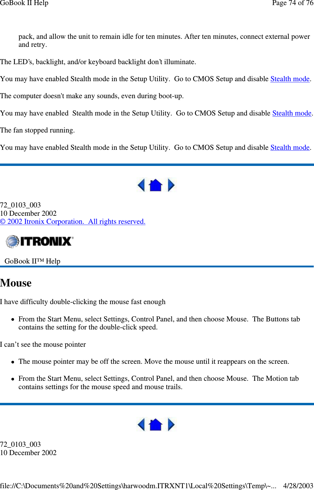 pack, and allow the unit to remain idle for ten minutes. After ten minutes, connect external powerand retry.The LED’s, backlight, and/or keyboard backlight don’t illuminate.You may have enabled Stealth mode in the Setup Utility. Go to CMOS Setup and disable Stealth mode.The computer doesn&apos;t make any sounds, even during boot-up.You may have enabled Stealth mode in the Setup Utility. Go to CMOS Setup and disable Stealth mode.The fan stopped running.You may have enabled Stealth mode in the Setup Utility. Go to CMOS Setup and disable Stealth mode.72_0103_00310 December 2002©2002 Itronix Corporation. All rights reserved.MouseI have difficulty double-clicking the mouse fast enoughFrom the Start Menu, select Settings, Control Panel, and then choose Mouse. The Buttons tabcontains the setting for the double-click speed.I can’t see the mouse pointerThe mouse pointer may be off the screen. Move the mouse until it reappears on the screen.From the Start Menu, select Settings, Control Panel, and then choose Mouse. The Motion tabcontains settings for the mouse speed and mouse trails.72_0103_00310 December 2002GoBook II™ HelpPage74of76GoBook II Help4/28/2003file://C:\Documents%20and%20Settings\harwoodm.ITRXNT1\Local%20Settings\Temp\~...