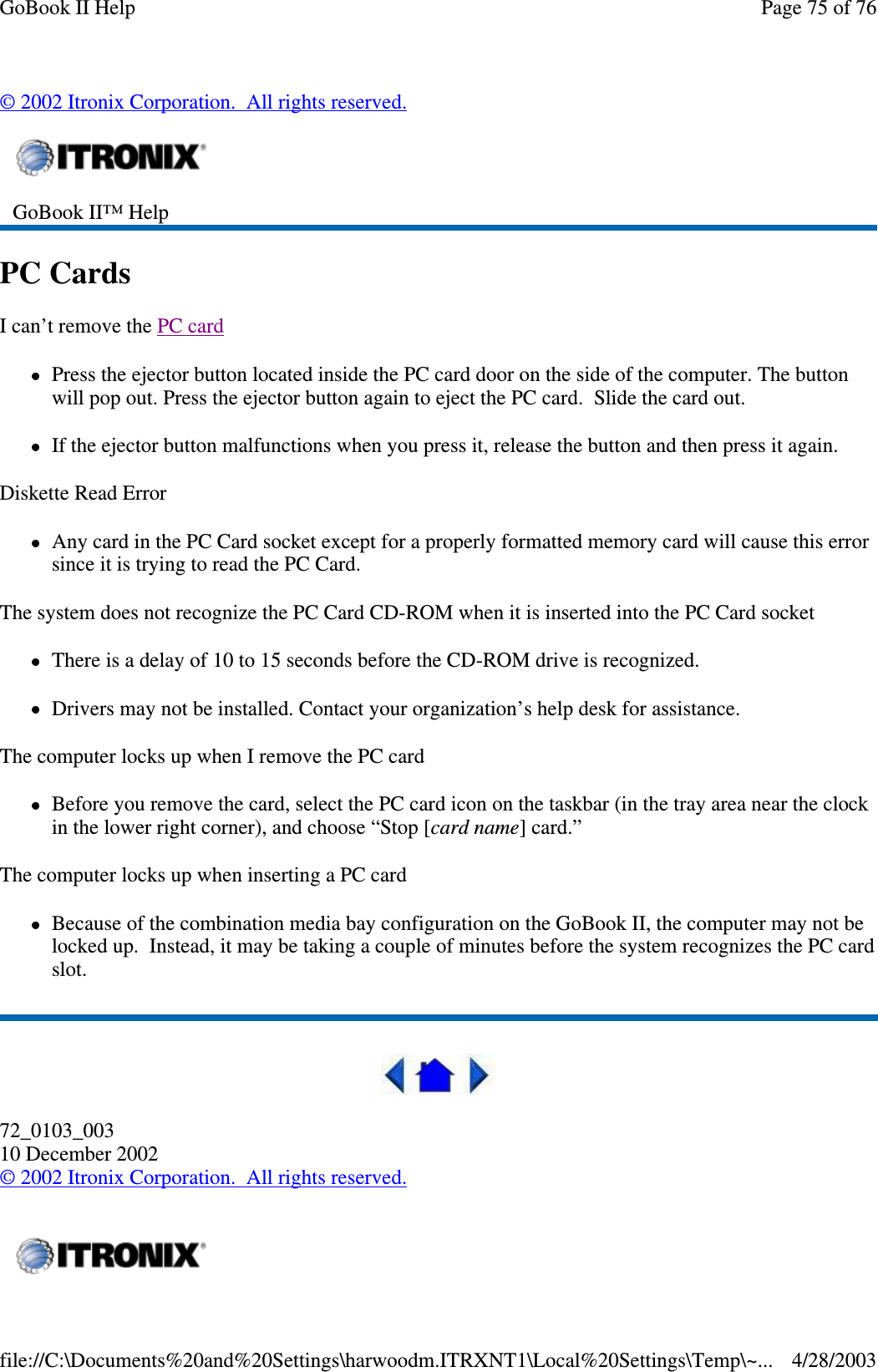 ©2002 Itronix Corporation. All rights reserved.PC CardsI can’t remove the PC cardPress the ejector button located inside the PC card door on the side of the computer. The buttonwill pop out. Press the ejector button again to eject the PC card. Slide the card out.If the ejector button malfunctions when you press it, release the button and then press it again.Diskette Read ErrorAnycardinthePCCardsocketexceptforaproperlyformattedmemorycardwillcausethiserrorsinceitistryingtoreadthePCCard.The system does not recognize the PC Card CD-ROM when it is inserted into the PC Card socketThere is a delay of 10 to 15 seconds before the CD-ROM drive is recognized.Drivers may not be installed. Contact your organization’s help desk for assistance.The computer locks up when I remove the PC cardBefore you remove the card, select the PC card icon on the taskbar (in the tray area near the clockin the lower right corner), and choose “Stop [card name] card.”The computer locks up when inserting a PC cardBecause of the combination media bay configuration on the GoBook II, the computer may not belocked up. Instead, it may be taking a couple of minutes before the system recognizes the PC cardslot.72_0103_00310 December 2002©2002 Itronix Corporation. All rights reserved.GoBook II™ HelpPage75of76GoBook II Help4/28/2003file://C:\Documents%20and%20Settings\harwoodm.ITRXNT1\Local%20Settings\Temp\~...