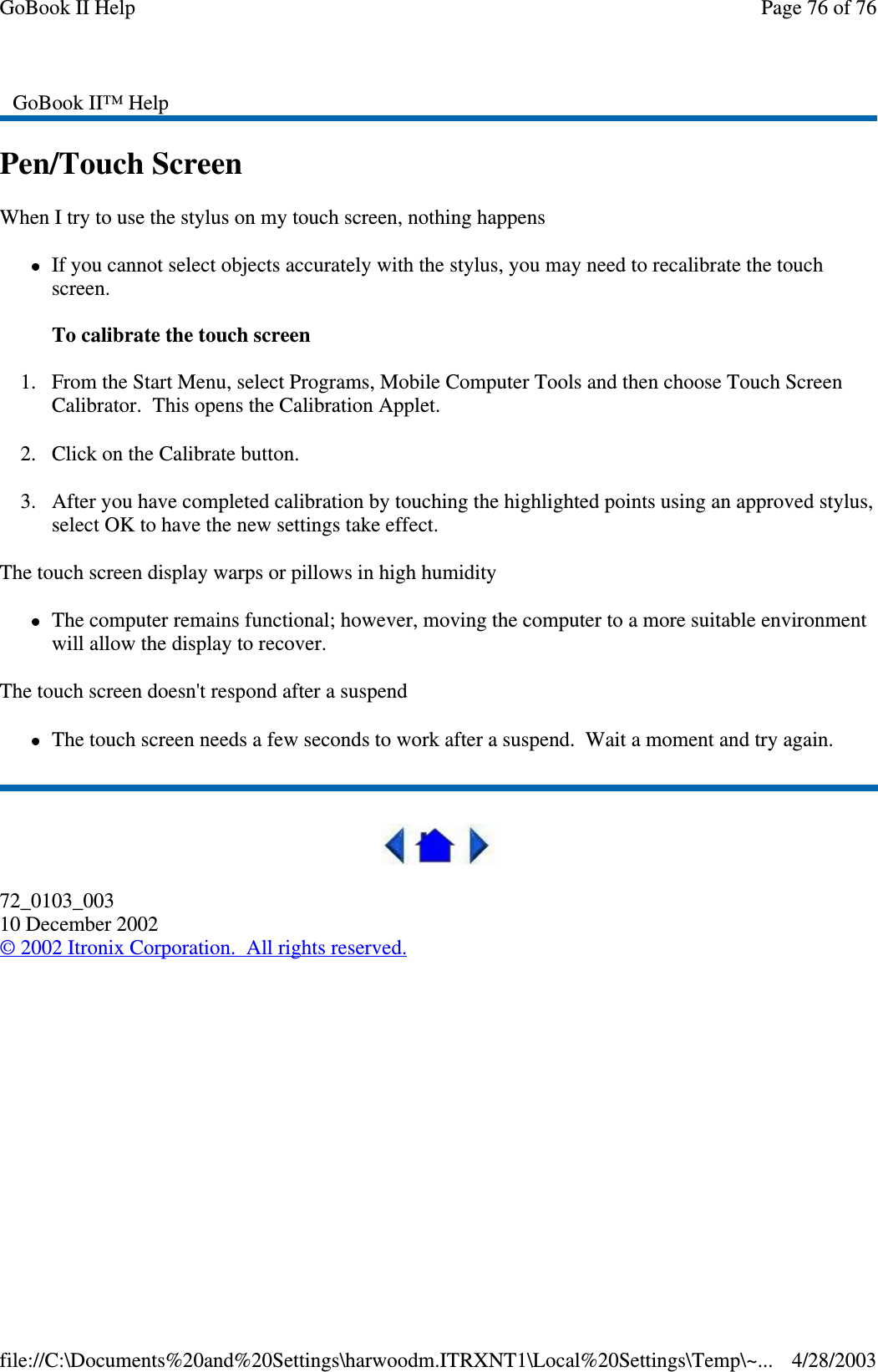 Pen/Touch ScreenWhen I try to use the stylus on my touch screen, nothing happensIf you cannot select objects accurately with the stylus, you may need to recalibrate the touchscreen.To calibrate the touch screen1. From the Start Menu, select Programs, Mobile Computer Tools and then choose Touch ScreenCalibrator. This opens the Calibration Applet.2. Click on the Calibrate button.3. After you have completed calibration by touching the highlighted points using an approved stylus,select OK to have the new settings take effect.The touch screen display warps or pillows in high humidityThe computer remains functional; however, moving the computer to a more suitable environmentwill allow the display to recover.The touch screen doesn&apos;t respond after a suspendThe touch screen needs a few seconds to work after a suspend. Wait a moment and try again.72_0103_00310 December 2002©2002 Itronix Corporation. All rights reserved.GoBook II™ HelpPage76of76GoBook II Help4/28/2003file://C:\Documents%20and%20Settings\harwoodm.ITRXNT1\Local%20Settings\Temp\~...