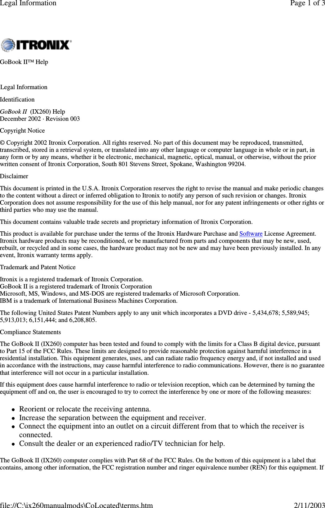 IdentificationGoBook II (IX260) HelpDecember 2002 · Revision 003Copyright Notice© Copyright 2002 Itronix Corporation. All rights reserved. No part of this document may be reproduced, transmitted,transcribed, stored in a retrieval system, or translated into any other language or computer language in whole or in part, inany form or by any means, whether it be electronic, mechanical, magnetic, optical, manual, or otherwise, without the priorwritten consent of Itronix Corporation, South 801 Stevens Street, Spokane, Washington 99204.DisclaimerThis document is printed in the U.S.A. Itronix Corporation reserves the right to revise the manual and make periodic changesto the content without a direct or inferred obligation to Itronix to notify any person of such revision or changes. ItronixCorporation does not assume responsibility for the use of this help manual, nor for any patent infringements or other rights orthird parties who may use the manual.This document contains valuable trade secrets and proprietary information of Itronix Corporation.This product is available for purchase under the terms of the Itronix Hardware Purchase and Software License Agreement.Itronix hardware products may be reconditioned, or be manufactured from parts and components that may be new, used,rebuilt, or recycled and in some cases, the hardware product may not be new and may have been previously installed. In anyevent, Itronix warranty terms apply.Trademark and Patent NoticeItronix is a registered trademark of Itronix Corporation.GoBook II is a registered trademark of Itronix CorporationMicrosoft, MS, Windows, and MS-DOS are registered trademarks of Microsoft Corporation.IBM is a trademark of International Business Machines Corporation.The following United States Patent Numbers apply to any unit which incorporates a DVD drive - 5,434,678; 5,589,945;5,913,013; 6,151,444; and 6,208,805.Compliance StatementsThe GoBook II (IX260) computer has been tested and found to comply with the limits for a Class B digital device, pursuantto Part 15 of the FCC Rules. These limits are designed to provide reasonable protection against harmful interference in aresidential installation. This equipment generates, uses, and can radiate radio frequency energy and, if not installed and usedin accordance with the instructions, may cause harmful interference to radio communications. However, there is no guaranteethat interference will not occur in a particular installation.If this equipment does cause harmful interference to radio or television reception, which can be determined by turning theequipment off and on, the user is encouraged to try to correct the interference by one or more of the following measures:Reorient or relocate the receiving antenna.Increase the separation between the equipment and receiver.Connect the equipment into an outlet on a circuit different from that to which the receiver isconnected.Consult the dealer or an experienced radio/TV technician for help.The GoBook II (IX260) computer complies with Part 68 of the FCC Rules. On the bottom of this equipment is a label thatcontains, amongother information, the FCC registration number and ringer equivalence number (REN) for this equipment. IfGoBook II™ HelpLegal InformationPage 1 of 3Legal Information2/11/2003file://C:\ix260manualmods\CoLocated\terms.htm