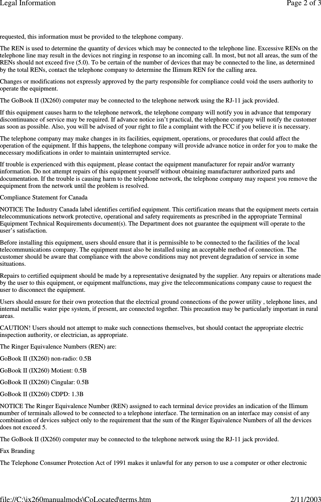 requested, this information must be provided to the telephone company.The REN is used to determine the quantity of devices which may be connected to the telephone line. Excessive RENs on thetelephone line may result in the devices not ringing in response to an incoming call. In most, but not all areas, the sum of theRENs should not exceed five (5.0). To be certain of the number of devices that may be connected to the line, as determinedby the total RENs, contact the telephone company to determine the IIimum REN for the calling area.Changes or modifications not expressly approved by the party responsible for compliance could void the users authority tooperate the equipment.The GoBook II (IX260) computer may be connected to the telephone network using the RJ-11 jack provided.If this equipment causes harm to the telephone network, the telephone company will notify you in advance that temporarydiscontinuance of service may be required. If advance notice isn’t practical, the telephone company will notify the customeras soon as possible. Also, you will be advised of your right to file a complaint with the FCC if you believe it is necessary.The telephone company may make changes in its facilities, equipment, operations, or procedures that could affect theoperation of the equipment. If this happens, the telephone company will provide advance notice in order for you to make thenecessary modifications in order to maintain uninterrupted service.If trouble is experienced with this equipment, please contact the equipment manufacturer for repair and/or warrantyinformation. Do not attempt repairs of this equipment yourself without obtaining manufacturer authorized parts anddocumentation. If the trouble is causing harm to the telephone network, the telephone company may request you remove theequipment from the network until the problem is resolved.Compliance Statement for CanadaNOTICE The Industry Canada label identifies certified equipment. This certification means that the equipment meets certaintelecommunications network protective, operational and safety requirements as prescribed in the appropriate TerminalEquipment Technical Requirements document(s). The Department does not guarantee the equipment will operate to theuser’s satisfaction.Before installing this equipment, users should ensure that it is permissible to be connected to the facilities of the localtelecommunications company. The equipment must also be installed using an acceptable method of connection. Thecustomer should be aware that compliance with the above conditions may not prevent degradation of service in somesituations.Repairs to certified equipment should be made by a representative designated by the supplier. Any repairs or alterations madeby the user to this equipment, or equipment malfunctions, may give the telecommunications company cause to request theuser to disconnect the equipment.Users should ensure for their own protection that the electrical ground connections of the power utility , telephone lines, andinternal metallic water pipe system, if present, are connected together. This precaution may be particularly important in ruralareas.CAUTION! Users should not attempt to make such connections themselves, but should contact the appropriate electricinspection authority, or electrician, as appropriate.The Ringer Equivalence Numbers (REN) are:GoBook II (IX260) non-radio: 0.5BGoBook II (IX260) Motient: 0.5BGoBook II (IX260) Cingular: 0.5BGoBook II (IX260) CDPD: 1.3BNOTICE The Ringer Equivalence Number (REN) assigned to each terminal device provides an indication of the IIimumnumber of terminals allowed to be connected to a telephone interface. The termination on an interface may consist of anycombination of devices subject only to the requirement that the sum of the Ringer Equivalence Numbers of all the devicesdoes not exceed 5.The GoBook II (IX260) computer may be connected to the telephone network using the RJ-11 jack provided.Fax BrandingThe Telephone Consumer Protection Act of 1991 makes it unlawful for anyperson to use a computer or other electronicPage 2 of 3Legal Information2/11/2003file://C:\ix260manualmods\CoLocated\terms.htm