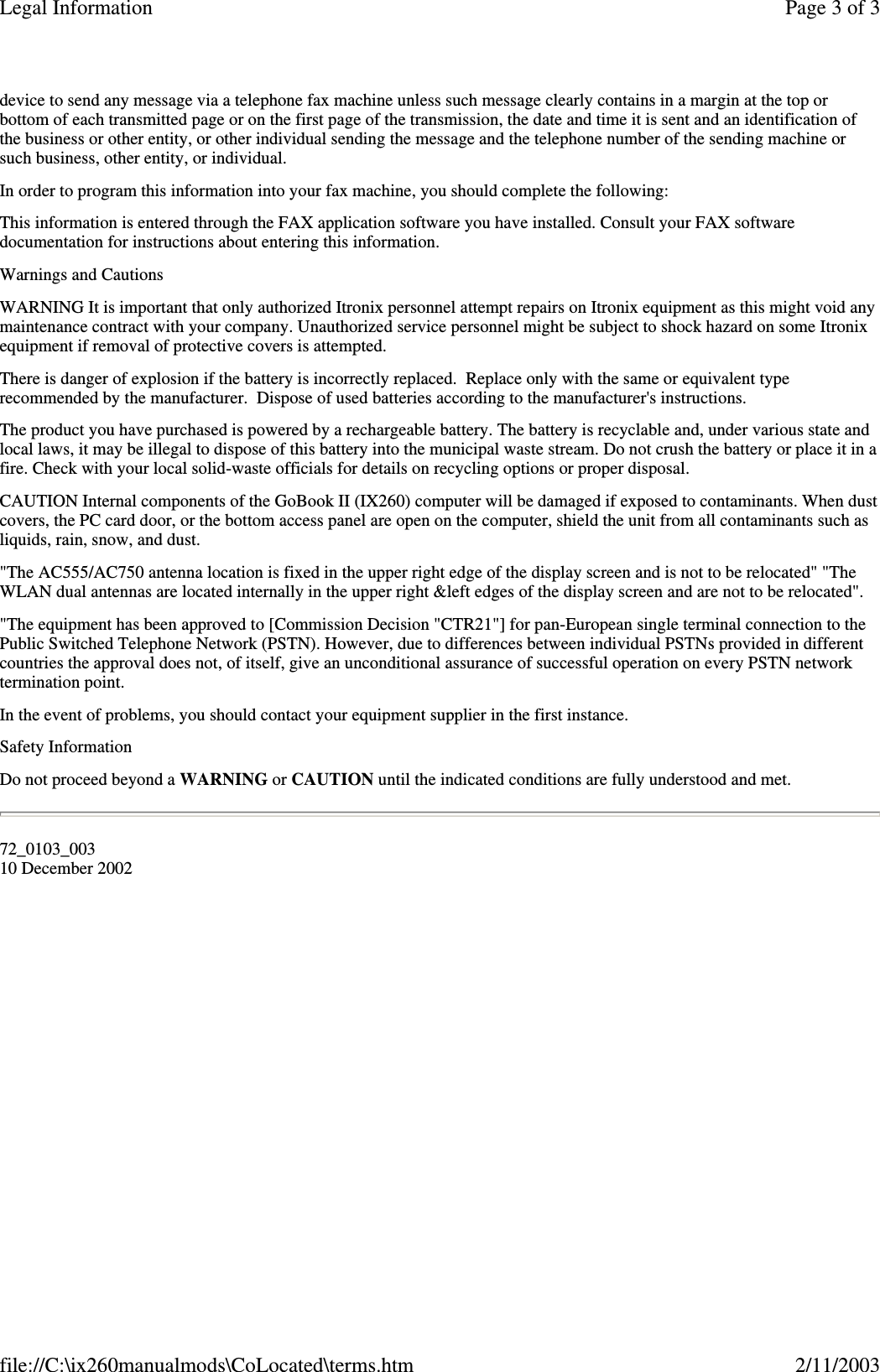 device to send any message via a telephone fax machine unless such message clearly contains in a margin at the top orbottom of each transmitted page or on the first page of the transmission, the date and time it is sent and an identification ofthe business or other entity, or other individual sending the message and the telephone number of the sending machine orsuch business, other entity, or individual.In order to program this information into your fax machine, you should complete the following:This information is entered through the FAX application software you have installed. Consult your FAX softwaredocumentation for instructions about entering this information.Warnings and CautionsWARNING It is important that only authorized Itronix personnel attempt repairs on Itronix equipment as this might void anymaintenance contract with your company. Unauthorized service personnel might be subject to shock hazard on some Itronixequipment if removal of protective covers is attempted.There is danger of explosion if the battery is incorrectly replaced. Replace only with the same or equivalent typerecommended by the manufacturer. Dispose of used batteries according to the manufacturer&apos;s instructions.The product you have purchased is powered by a rechargeable battery. The battery is recyclable and, under various state andlocal laws, it may be illegal to dispose of this battery into the municipal waste stream. Do not crush the battery or place it in afire. Check with your local solid-waste officials for details on recycling options or proper disposal.CAUTION Internal components of the GoBook II (IX260) computer will be damaged if exposed to contaminants. When dustcovers, the PC card door, or the bottom access panel are open on the computer, shield the unit from all contaminants such asliquids, rain, snow, and dust.&quot;The AC555/AC750 antenna location is fixed in the upper right edge of the display screen and is not to be relocated&quot; &quot;TheWLAN dual antennas are located internally in the upper right &amp;left edges of the display screen and are not to be relocated&quot;.&quot;The equipment has been approved to [Commission Decision &quot;CTR21&quot;] for pan-European single terminal connection to thePublic Switched Telephone Network (PSTN). However, due to differences between individual PSTNs provided in differentcountries the approval does not, of itself, give an unconditional assurance of successful operation on every PSTN networktermination point.In the event of problems, you should contact your equipment supplier in the first instance.Safety InformationDo not proceed beyond a WARNING or CAUTION until the indicated conditions are fully understood and met.72_0103_00310 December 2002Page 3 of 3Legal Information2/11/2003file://C:\ix260manualmods\CoLocated\terms.htm