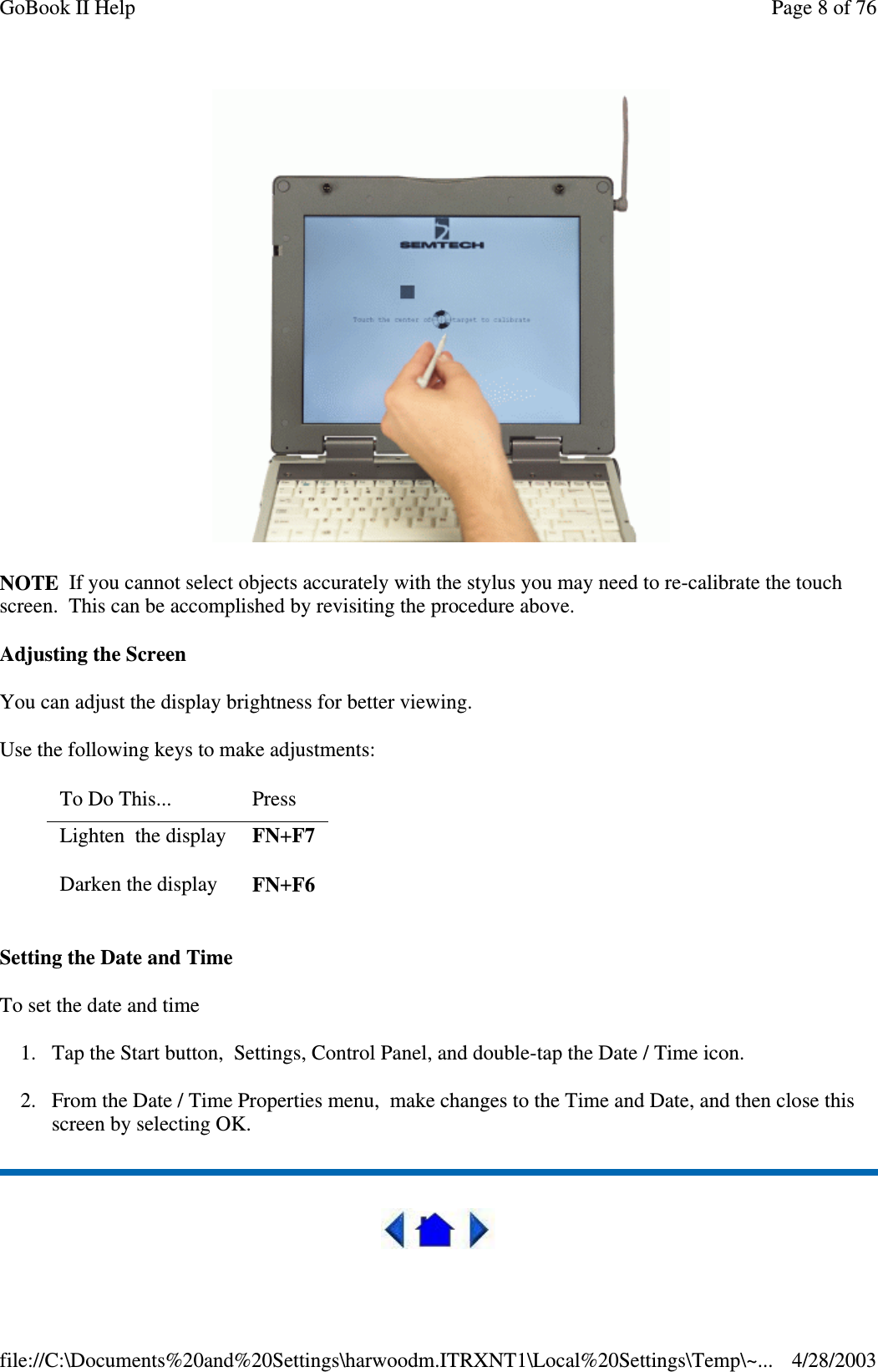 NOTE If you cannot select objects accurately with the stylus you may need to re-calibrate the touchscreen. This can be accomplished by revisiting the procedure above.Adjusting the ScreenYou can adjust the display brightness for better viewing.Use the following keys to make adjustments:Setting the Date and TimeTo set the date and time1. Tap the Start button, Settings, Control Panel, and double-tap the Date / Time icon.2. From the Date / Time Properties menu, make changes to the Time and Date, and then close thisscreen by selecting OK.To Do This... PressLighten the display FN+F7Darken the display FN+F6Page 8 of 76GoBook II Help4/28/2003file://C:\Documents%20and%20Settings\harwoodm.ITRXNT1\Local%20Settings\Temp\~...