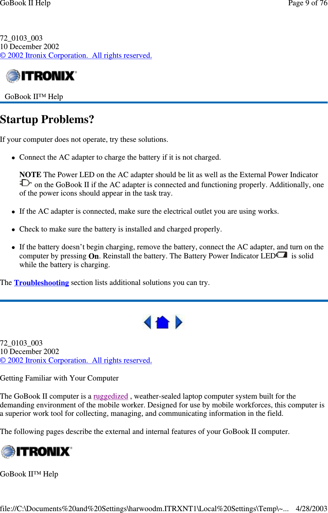 72_0103_00310 December 2002©2002 Itronix Corporation. All rights reserved.Startup Problems?If your computer does not operate, try these solutions.Connect the AC adapter to charge the battery if it is not charged.NOTE The Power LED on the AC adapter should be lit as well as the External Power Indicatoron the GoBook II if the AC adapter is connected and functioning properly. Additionally, oneof the power icons should appear in the task tray.If the AC adapter is connected, make sure the electrical outlet you are using works.Check to make sure the battery is installed and charged properly.If the battery doesn’t begin charging, remove the battery, connect the AC adapter, and turn on thecomputer by pressing On. Reinstall the battery. The Battery Power Indicator LED is solidwhile the battery is charging.The Troubleshooting section lists additional solutions you can try.72_0103_00310 December 2002©2002 Itronix Corporation. All rights reserved.Getting Familiar with Your ComputerThe GoBook II computer is a ruggedized , weather-sealed laptop computer system built for thedemanding environment of the mobile worker. Designed for use by mobile workforces, this computer isa superior work tool for collecting, managing, and communicating information in the field.The following pages describe the external and internal features of your GoBook II computer.GoBook II™ HelpGoBook II™ HelpPage 9 of 76GoBook II Help4/28/2003file://C:\Documents%20and%20Settings\harwoodm.ITRXNT1\Local%20Settings\Temp\~...