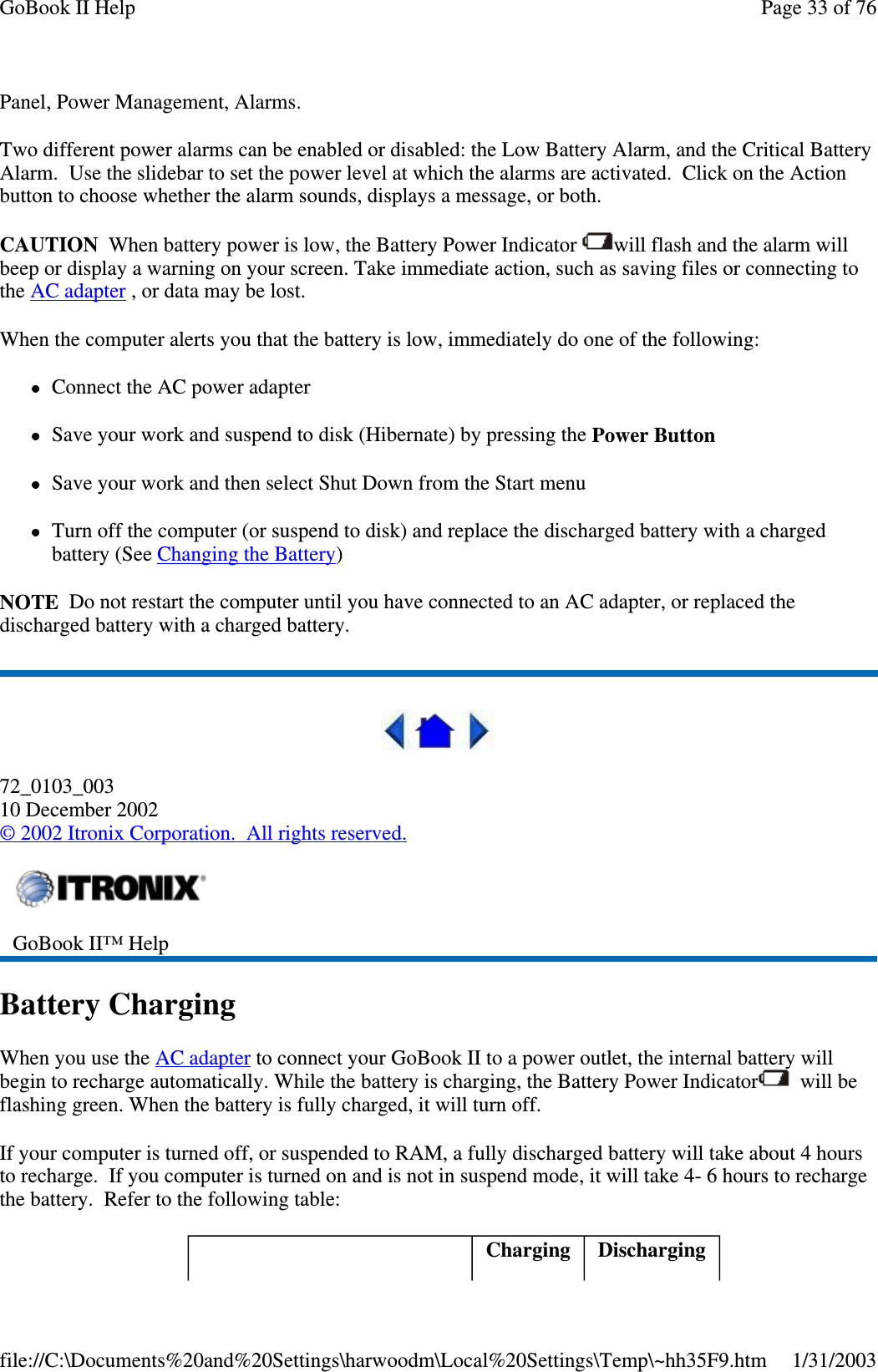 Panel, Power Management, Alarms.Two different power alarms can be enabled or disabled: the Low Battery Alarm, and the Critical BatteryAlarm. Use the slidebar to set the power level at which the alarms are activated. Click on the Actionbutton to choose whether the alarm sounds, displays a message, or both.CAUTION When battery power is low, the Battery Power Indicator will flash and the alarm willbeep or display a warning on your screen. Take immediate action, such as saving files or connecting tothe AC adapter , or data may be lost.When the computer alerts you that the battery is low, immediately do one of the following:Connect the AC power adapterSave your work and suspend to disk (Hibernate) by pressing the Power ButtonSave your work and then select Shut Down from the Start menuTurn off the computer (or suspend to disk) and replace the discharged battery with a chargedbattery (See Changing the Battery)NOTE Do not restart the computer until you have connected to an AC adapter, or replaced thedischarged battery with a charged battery.72_0103_00310 December 2002©2002 Itronix Corporation. All rights reserved.Battery ChargingWhen you use the AC adapter to connect your GoBook II to a power outlet, the internal battery willbegin to recharge automatically. While the battery is charging, the Battery Power Indicator will beflashing green. When the battery is fully charged, it will turn off.If your computer is turned off, or suspended to RAM, a fully discharged battery will take about 4 hoursto recharge. If you computer is turned on and is not in suspend mode, it will take 4- 6 hours to rechargethe battery. Refer to the following table:GoBook II™ HelpCharging DischargingPage33of76GoBook II Help1/31/2003file://C:\Documents%20and%20Settings\harwoodm\Local%20Settings\Temp\~hh35F9.htm