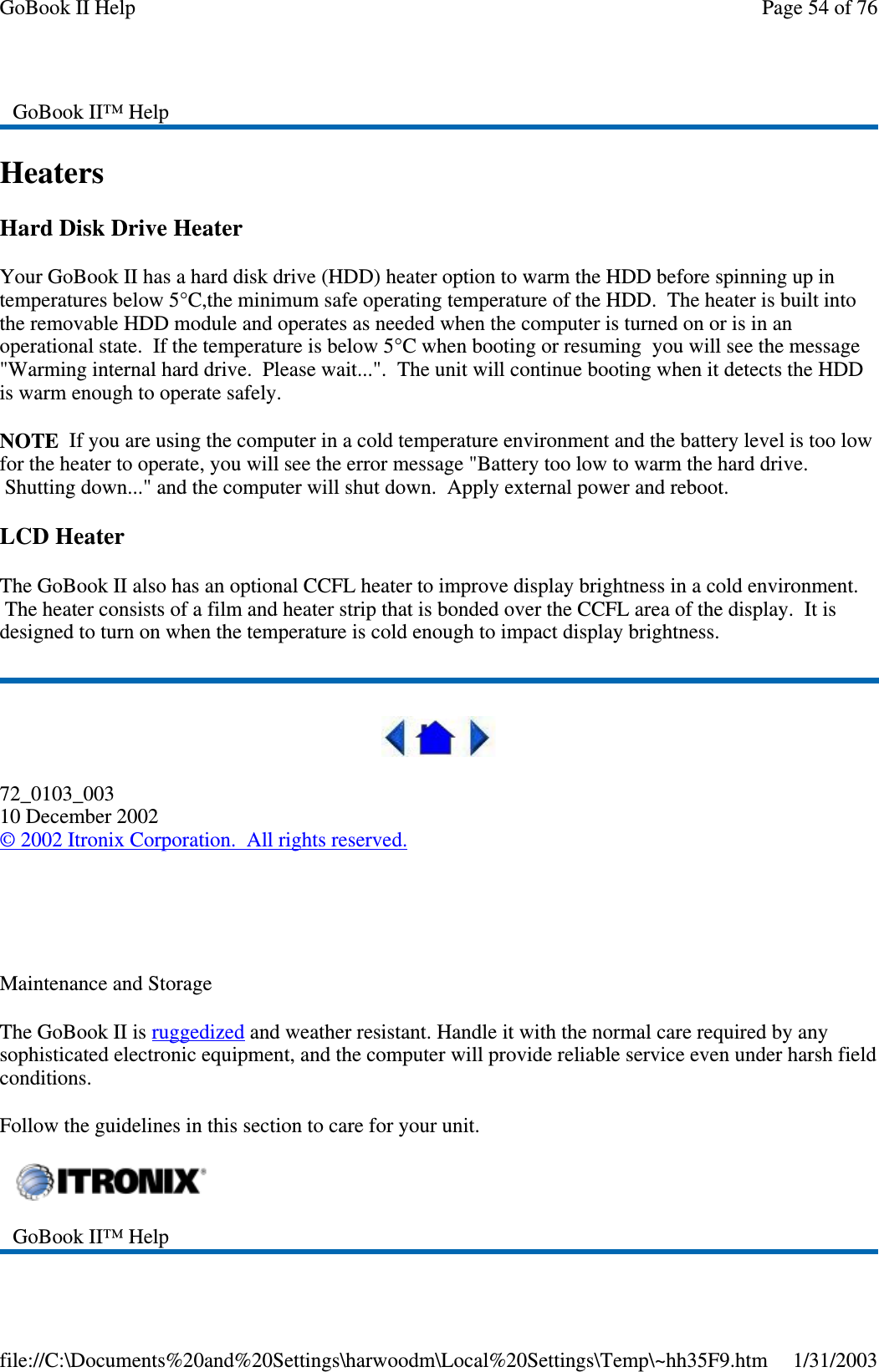 HeatersHard Disk Drive HeaterYour GoBook II has a hard disk drive (HDD) heater option to warm the HDD before spinning up intemperatures below 5°C,the minimum safe operating temperature of the HDD. The heater is built intothe removable HDD module and operates as needed when the computer is turned on or is in anoperational state. If the temperature is below 5°C when booting or resuming you will see the message&quot;Warming internal hard drive. Please wait...&quot;. The unit will continue booting when it detects the HDDis warm enough to operate safely.NOTE If you are using the computer in a cold temperature environment and the battery level is too lowfor the heater to operate, you will see the error message &quot;Battery too low to warm the hard drive.Shutting down...&quot; and the computer will shut down. Apply external power and reboot.LCD HeaterThe GoBook II also has an optional CCFL heater to improve display brightness in a cold environment.The heater consists of a film and heater strip that is bonded over the CCFL area of the display. It isdesigned to turn on when the temperature is cold enough to impact display brightness.72_0103_00310 December 2002©2002 Itronix Corporation. All rights reserved.Maintenance and StorageThe GoBook II is ruggedized and weather resistant. Handle it with the normal care required by anysophisticated electronic equipment, and the computer will provide reliable service even under harsh fieldconditions.Follow the guidelines in this section to care for your unit.GoBook II™ HelpGoBook II™ HelpPage54of76GoBook II Help1/31/2003file://C:\Documents%20and%20Settings\harwoodm\Local%20Settings\Temp\~hh35F9.htm