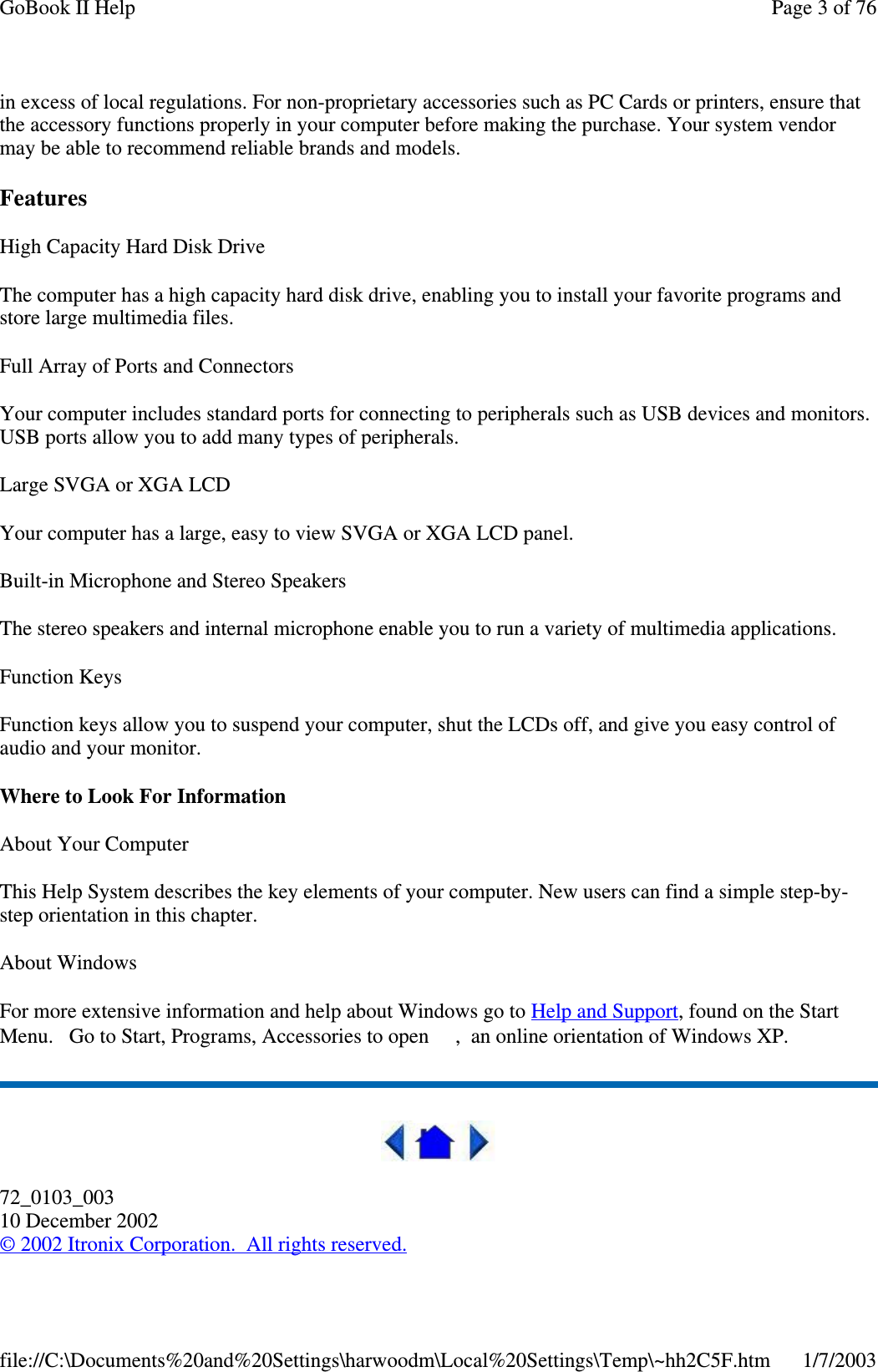 in excess of local regulations. For non-proprietary accessories such as PC Cards or printers, ensure thatthe accessory functions properly in your computer before making the purchase. Your system vendormay be able to recommend reliable brands and models.FeaturesHigh Capacity Hard Disk DriveThe computer has a high capacity hard disk drive, enabling you to install your favorite programs andstore large multimedia files.Full Array of Ports and ConnectorsYour computer includes standard ports for connecting to peripherals such as USB devices and monitors.USB ports allow you to add many types of peripherals.Large SVGA or XGA LCDYour computer has a large, easy to view SVGA or XGA LCD panel.Built-in Microphone and Stereo SpeakersThe stereo speakers and internal microphone enable you to run a variety of multimedia applications.Function KeysFunction keys allow you to suspend your computer, shut the LCDs off, and give you easy control ofaudio and your monitor.Where to Look For InformationAbout Your ComputerThis Help System describes the key elements of your computer. New users can find a simple step-by-step orientation in this chapter.About WindowsFor more extensive information and help about Windows go to Help and Support, found on the StartMenu. Go to Start, Programs, Accessories to open , an online orientation of Windows XP.72_0103_00310 December 2002©2002 Itronix Corporation. All rights reserved.Page 3 of 76GoBook II Help1/7/2003file://C:\Documents%20and%20Settings\harwoodm\Local%20Settings\Temp\~hh2C5F.htm