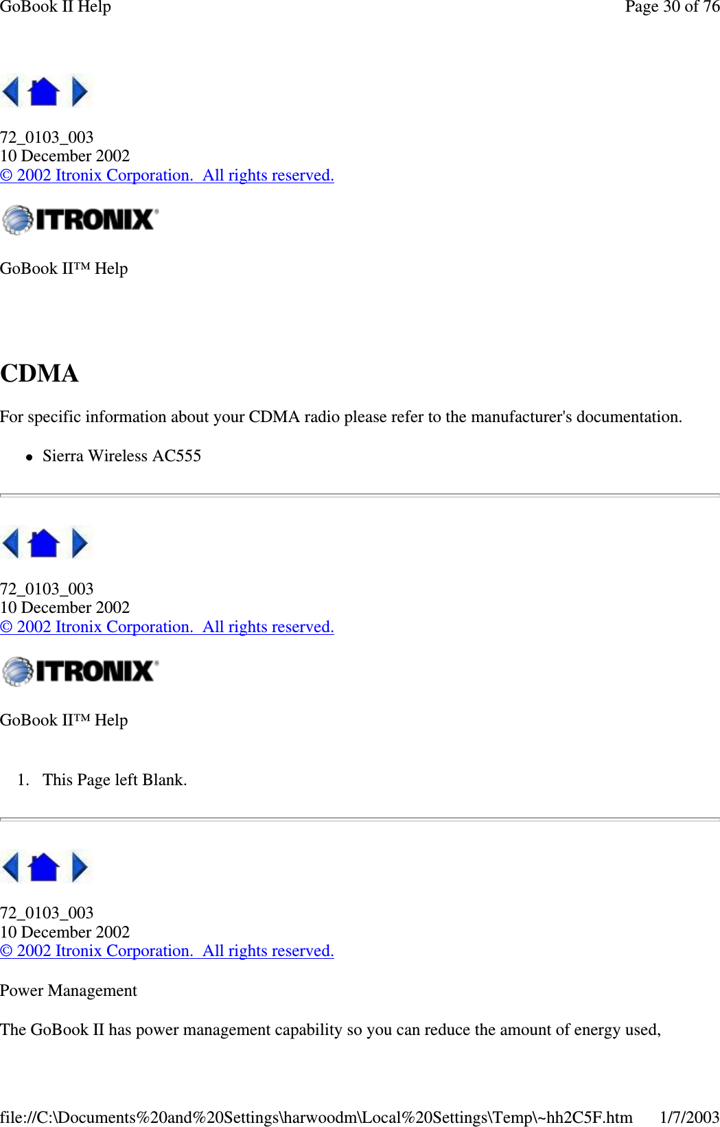 72_0103_00310 December 2002©2002 Itronix Corporation. All rights reserved.CDMAFor specific information about your CDMA radio please refer to the manufacturer&apos;s documentation.Sierra Wireless AC55572_0103_00310 December 2002©2002 Itronix Corporation. All rights reserved.1. This Page left Blank.72_0103_00310 December 2002©2002 Itronix Corporation. All rights reserved.Power ManagementThe GoBook II haspower management capabilitysoyou can reduce the amount of energyused,GoBook II™ HelpGoBook II™ HelpPage30of76GoBook II Help1/7/2003file://C:\Documents%20and%20Settings\harwoodm\Local%20Settings\Temp\~hh2C5F.htm