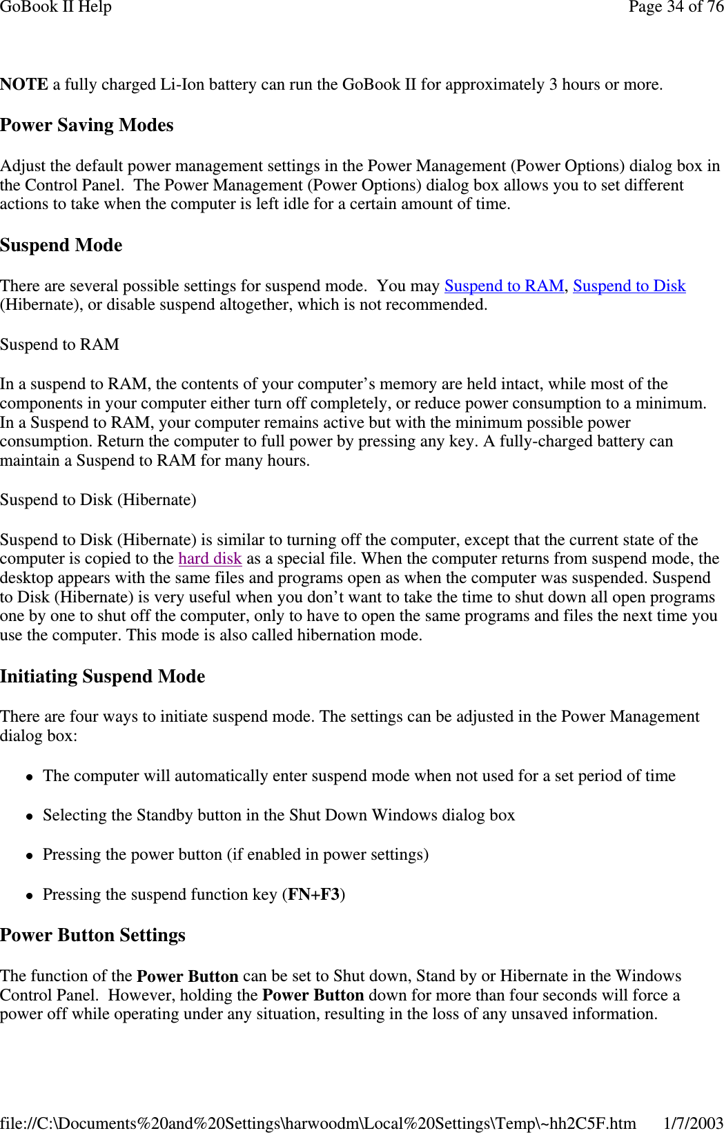 NOTE a fully charged Li-Ion battery can run the GoBook II for approximately 3 hours or more.Power Saving ModesAdjust the default power management settings in the Power Management (Power Options) dialog box inthe Control Panel. The Power Management (Power Options) dialog box allows you to set differentactions to take when the computer is left idle for a certain amount of time.Suspend ModeThere are several possible settings for suspend mode. You may SuspendtoRAM,SuspendtoDisk(Hibernate), or disable suspend altogether, which is not recommended.SuspendtoRAMIn a suspend to RAM, the contents of your computer’s memory are held intact, while most of thecomponents in your computer either turn off completely, or reduce power consumption to a minimum.In a Suspend to RAM, your computer remains active but with the minimum possible powerconsumption. Return the computer to full power by pressing any key. A fully-charged battery canmaintain a Suspend to RAM for many hours.Suspend to Disk (Hibernate)Suspend to Disk (Hibernate) is similar to turning off the computer, except that the current state of thecomputer is copied to the hard disk as a special file. When the computer returns from suspend mode, thedesktop appears with the same files and programs open as when the computer was suspended. Suspendto Disk (Hibernate) is very useful when you don’t want to take the time to shut down all open programsone by one to shut off the computer, only to have to open the same programs and files the next time youuse the computer. This mode is also called hibernation mode.Initiating Suspend ModeThere are four ways to initiate suspend mode. The settings can be adjusted in the Power Managementdialog box:The computer will automatically enter suspend mode when not used for a set period of timeSelecting the Standby button in the Shut Down Windows dialog boxPressing the power button (if enabled in power settings)Pressing the suspend function key (FN+F3)Power Button SettingsThe function of the Power Button can be set to Shut down, Stand by or Hibernate in the WindowsControl Panel. However, holding the Power Button down for more than four seconds will force apower off while operatingunder anysituation, resultingin the loss of anyunsaved information.Page34of76GoBook II Help1/7/2003file://C:\Documents%20and%20Settings\harwoodm\Local%20Settings\Temp\~hh2C5F.htm