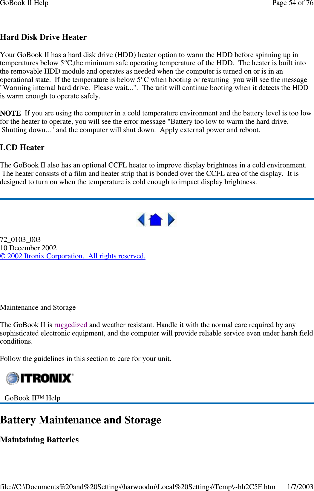 Hard Disk Drive HeaterYour GoBook II has a hard disk drive (HDD) heater option to warm the HDD before spinning up intemperatures below 5°C,the minimum safe operating temperature of the HDD. The heater is built intothe removable HDD module and operates as needed when the computer is turned on or is in anoperational state. If the temperature is below 5°C when booting or resuming you will see the message&quot;Warming internal hard drive. Please wait...&quot;. The unit will continue booting when it detects the HDDis warm enough to operate safely.NOTE If you are using the computer in a cold temperature environment and the battery level is too lowfor the heater to operate, you will see the error message &quot;Battery too low to warm the hard drive.Shutting down...&quot; and the computer will shut down. Apply external power and reboot.LCD HeaterThe GoBook II also has an optional CCFL heater to improve display brightness in a cold environment.The heater consists of a film and heater strip that is bonded over the CCFL area of the display. It isdesigned to turn on when the temperature is cold enough to impact display brightness.72_0103_00310 December 2002©2002 Itronix Corporation. All rights reserved.Maintenance and StorageThe GoBook II is ruggedized and weather resistant. Handle it with the normal care required by anysophisticated electronic equipment, and the computer will provide reliable service even under harsh fieldconditions.Follow the guidelines in this section to care for your unit.Battery Maintenance and StorageMaintainingBatteriesGoBook II™ HelpPage54of76GoBook II Help1/7/2003file://C:\Documents%20and%20Settings\harwoodm\Local%20Settings\Temp\~hh2C5F.htm