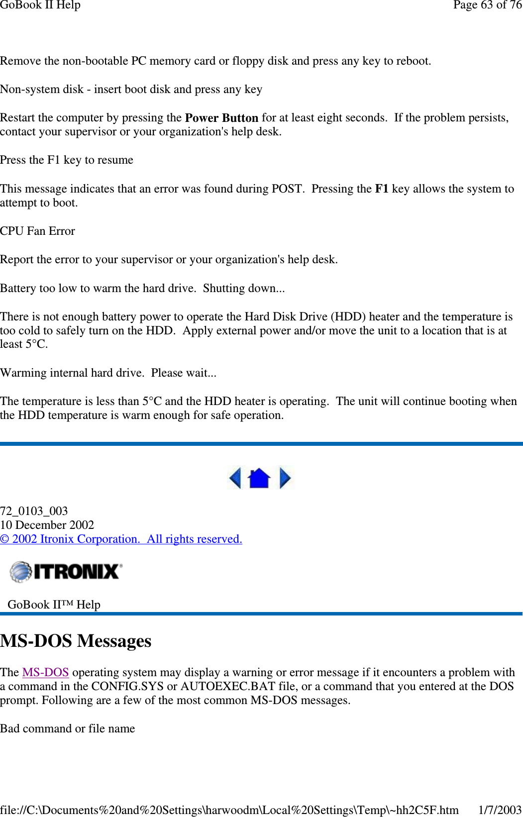 Remove the non-bootable PC memory card or floppy disk and press any key to reboot.Non-system disk - insert boot disk and press any keyRestart the computer by pressing the Power Button for at least eight seconds. If the problem persists,contact your supervisor or your organization&apos;s help desk.Press the F1 key to resumeThis message indicates that an error was found during POST. Pressing the F1 key allows the system toattempt to boot.CPU Fan ErrorReport the error to your supervisor or your organization&apos;s help desk.Battery too low to warm the hard drive. Shutting down...There is not enough battery power to operate the Hard Disk Drive (HDD) heater and the temperature istoo cold to safely turn on the HDD. Apply external power and/or move the unit to a location that is atleast 5°C.Warming internal hard drive. Please wait...The temperature is less than 5°C and the HDD heater is operating. The unit will continue booting whenthe HDD temperature is warm enough for safe operation.72_0103_00310 December 2002©2002 Itronix Corporation. All rights reserved.MS-DOS MessagesThe MS-DOS operating system may display a warning or error message if it encounters a problem witha command in the CONFIG.SYS or AUTOEXEC.BAT file, or a command that you entered at the DOSprompt. Following are a few of the most common MS-DOS messages.Bad command or file nameGoBook II™ HelpPage63of76GoBook II Help1/7/2003file://C:\Documents%20and%20Settings\harwoodm\Local%20Settings\Temp\~hh2C5F.htm