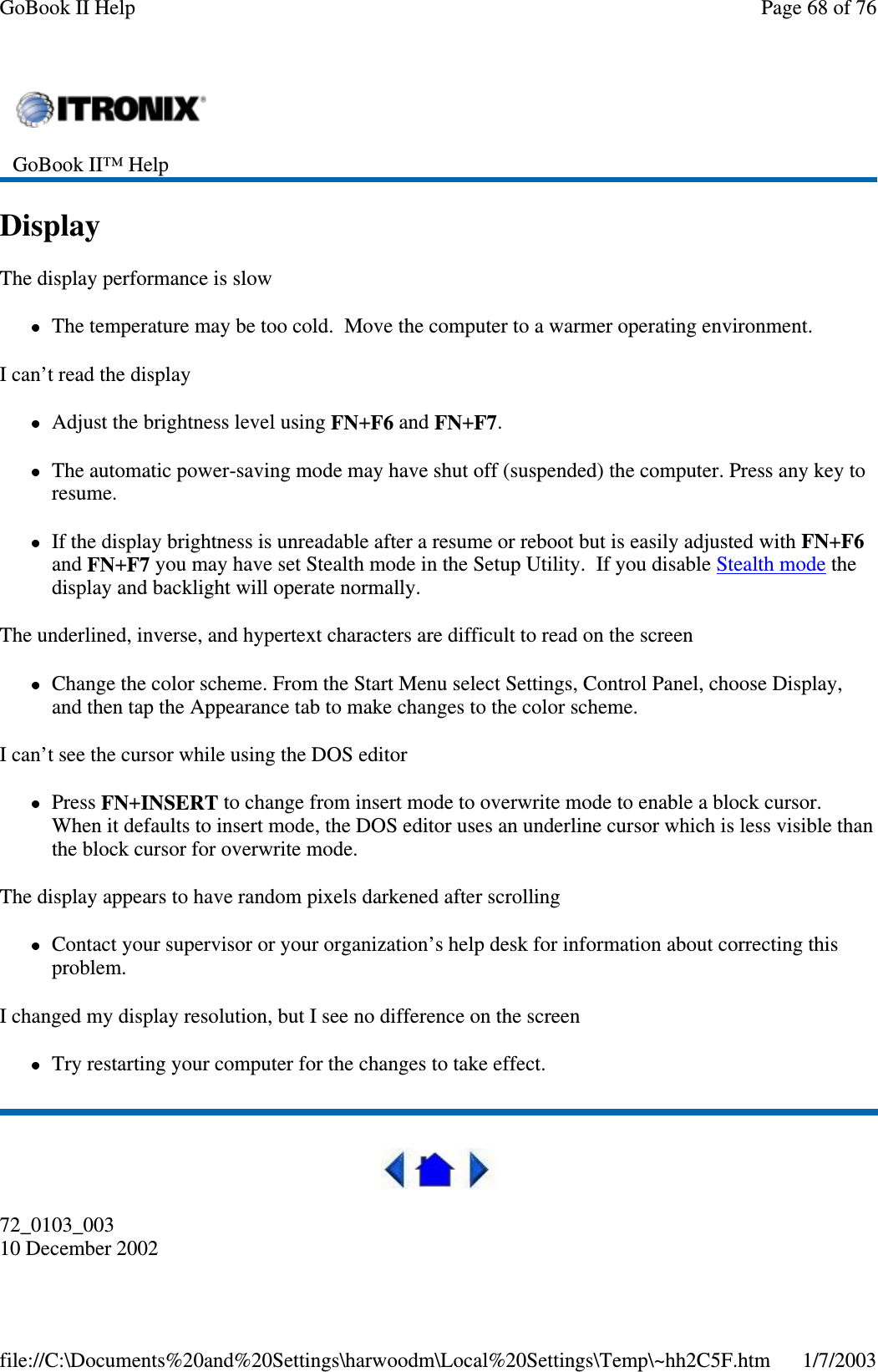 DisplayThe display performance is slowThe temperature may be too cold. Move the computer to a warmer operating environment.I can’t read the displayAdjust the brightness level using FN+F6 and FN+F7.The automatic power-saving mode may have shut off (suspended) the computer. Press any key toresume.If the display brightness is unreadable after a resume or reboot but is easily adjusted with FN+F6and FN+F7 you may have set Stealth mode in the Setup Utility. If you disable Stealth mode thedisplay and backlight will operate normally.The underlined, inverse, and hypertext characters are difficult to read on the screenChange the color scheme. From the Start Menu select Settings, Control Panel, choose Display,and then tap the Appearance tab to make changes to the color scheme.I can’t see the cursor while using the DOS editorPress FN+INSERT to change from insert mode to overwrite mode to enable a block cursor.When it defaults to insert mode, the DOS editor uses an underline cursor which is less visible thanthe block cursor for overwrite mode.The display appears to have random pixels darkened after scrollingContact your supervisor or your organization’s help desk for information about correcting thisproblem.I changed my display resolution, but I see no difference on the screenTry restarting your computer for the changes to take effect.72_0103_00310 December 2002GoBook II™ HelpPage68of76GoBook II Help1/7/2003file://C:\Documents%20and%20Settings\harwoodm\Local%20Settings\Temp\~hh2C5F.htm