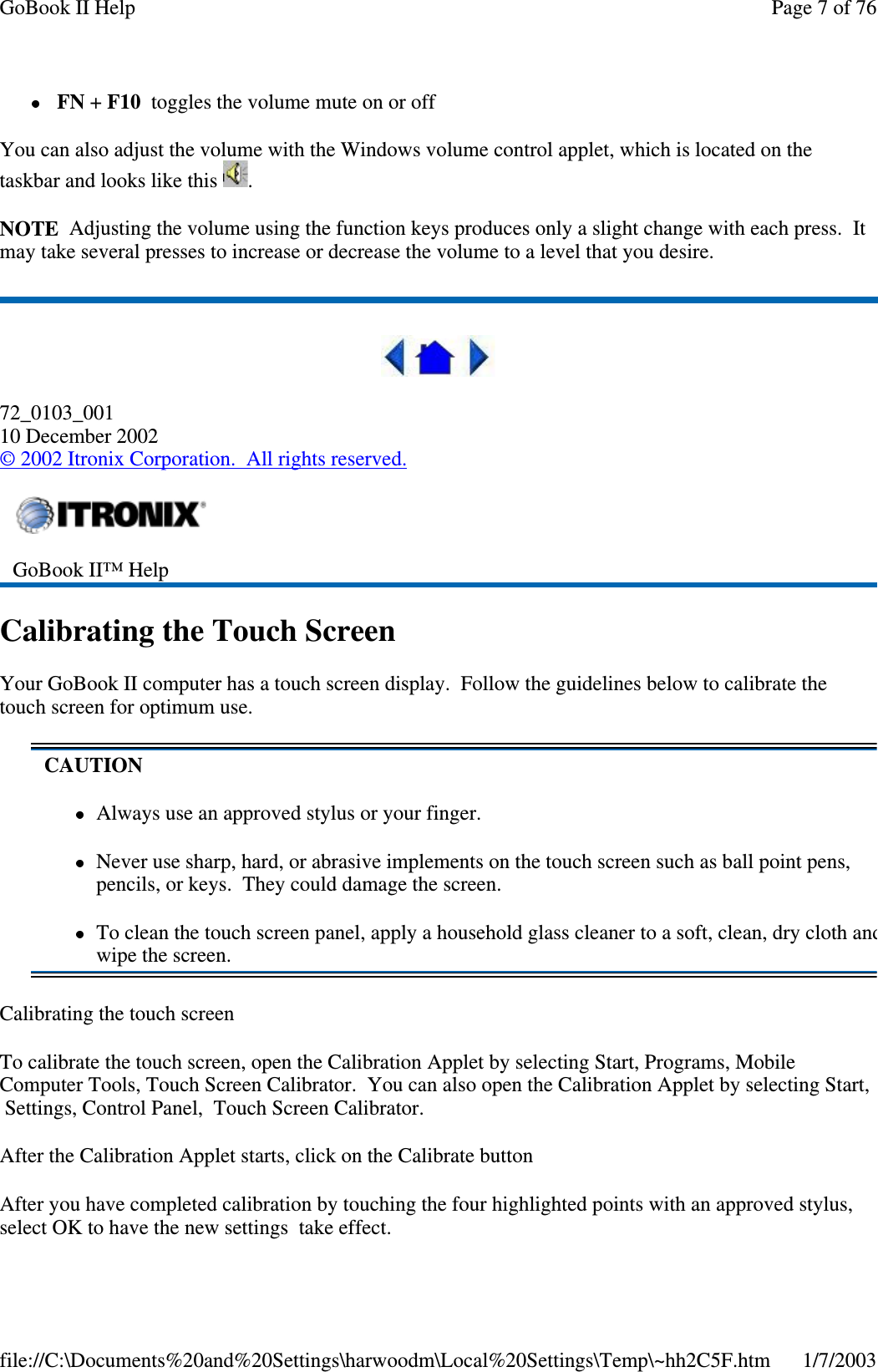 FN +F10 toggles the volume mute on or offYou can also adjust the volume with the Windows volume control applet, which is located on thetaskbar and looks like this .NOTE Adjusting the volume using the function keys produces only a slight change with each press. Itmay take several presses to increase or decrease the volume to a level that you desire.72_0103_00110 December 2002©2002 Itronix Corporation. All rights reserved.Calibrating the Touch ScreenYour GoBook II computer has a touch screen display. Follow the guidelines below to calibrate thetouch screen for optimum use.Calibrating the touch screenTo calibrate the touch screen, open the Calibration Applet by selecting Start, Programs, MobileComputer Tools, Touch Screen Calibrator. You can also open the Calibration Applet by selecting Start,Settings, Control Panel, Touch Screen Calibrator.After the Calibration Applet starts, click on the Calibrate buttonAfter you have completed calibration by touching the four highlighted points with an approved stylus,select OK to have the new settingstakeeffect.GoBook II™ HelpCAUTIONAlways use an approved stylus or your finger.Never use sharp, hard, or abrasive implements on the touch screen such as ball point pens,pencils, or keys. They could damage the screen.To clean the touch screen panel, apply a household glass cleaner to a soft, clean, dry cloth andwipe the screen.Page 7 of 76GoBook II Help1/7/2003file://C:\Documents%20and%20Settings\harwoodm\Local%20Settings\Temp\~hh2C5F.htm