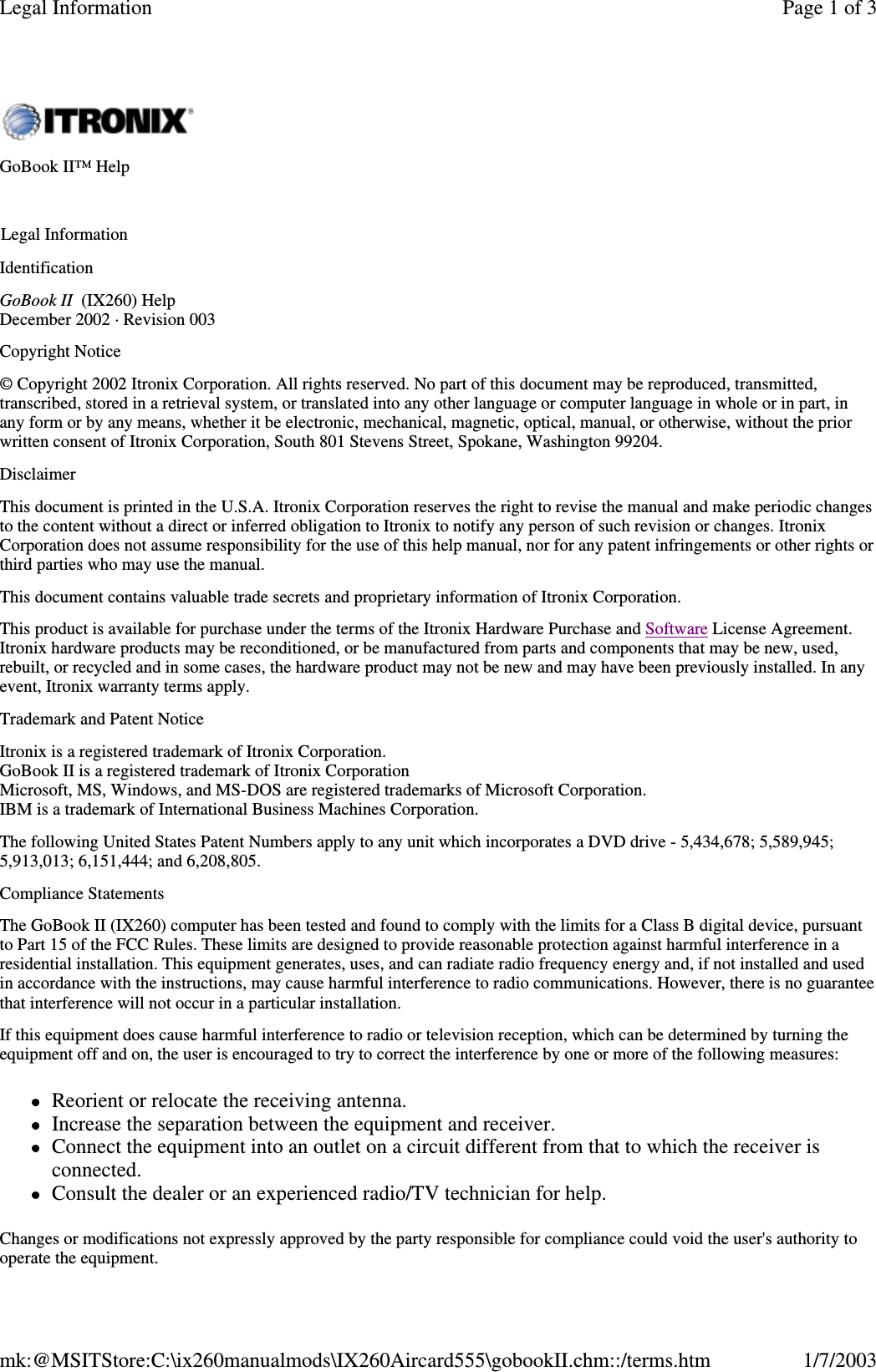 IdentificationGoBook II (IX260) HelpDecember 2002 · Revision 003Copyright Notice© Copyright 2002 Itronix Corporation. All rights reserved. No part of this document may be reproduced, transmitted,transcribed, stored in a retrieval system, or translated into any other language or computer language in whole or in part, inany form or by any means, whether it be electronic, mechanical, magnetic, optical, manual, or otherwise, without the priorwritten consent of Itronix Corporation, South 801 Stevens Street, Spokane, Washington 99204.DisclaimerThis document is printed in the U.S.A. Itronix Corporation reserves the right to revise the manual and make periodic changesto the content without a direct or inferred obligation to Itronix to notify any person of such revision or changes. ItronixCorporation does not assume responsibility for the use of this help manual, nor for any patent infringements or other rights orthird parties who may use the manual.This document contains valuable trade secrets and proprietary information of Itronix Corporation.This product is available for purchase under the terms of the Itronix Hardware Purchase and Software License Agreement.Itronix hardware products may be reconditioned, or be manufactured from parts and components that may be new, used,rebuilt, or recycled and in some cases, the hardware product may not be new and may have been previously installed. In anyevent, Itronix warranty terms apply.Trademark and Patent NoticeItronix is a registered trademark of Itronix Corporation.GoBook II is a registered trademark of Itronix CorporationMicrosoft, MS, Windows, and MS-DOS are registered trademarks of Microsoft Corporation.IBM is a trademark of International Business Machines Corporation.The following United States Patent Numbers apply to any unit which incorporates a DVD drive - 5,434,678; 5,589,945;5,913,013; 6,151,444; and 6,208,805.Compliance StatementsThe GoBook II (IX260) computer has been tested and found to comply with the limits for a Class B digital device, pursuantto Part 15 of the FCC Rules. These limits are designed to provide reasonable protection against harmful interference in aresidential installation. This equipment generates, uses, and can radiate radio frequency energy and, if not installed and usedin accordance with the instructions, may cause harmful interference to radio communications. However, there is no guaranteethat interference will not occur in a particular installation.If this equipment does cause harmful interference to radio or television reception, which can be determined by turning theequipment off and on, the user is encouraged to try to correct the interference by one or more of the following measures:Reorient or relocate the receiving antenna.Increase the separation between the equipment and receiver.Connect the equipment into an outlet on a circuit different from that to which the receiver isconnected.Consult the dealer or an experienced radio/TV technician for help.Changes or modifications not expressly approved by the party responsible for compliance could void the user&apos;s authority tooperate the equipment.GoBook II™ HelpLegal InformationPage 1 of 3Legal Information1/7/2003mk:@MSITStore:C:\ix260manualmods\IX260Aircard555\gobookII.chm::/terms.htm