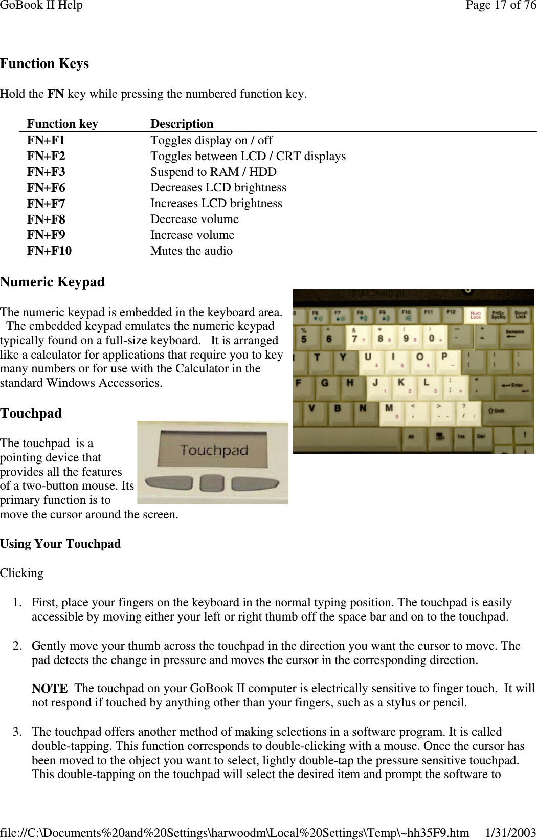 Function KeysHold the FN key while pressing the numbered function key.Numeric KeypadThe numeric keypad is embedded in the keyboard area.The embedded keypad emulates the numeric keypadtypically found on a full-size keyboard. It is arrangedlike a calculator for applications that require you to keymany numbers or for use with the Calculator in thestandard Windows Accessories.TouchpadThe touchpad is apointing device thatprovides all the featuresof a two-button mouse. Itsprimary function is tomove the cursor around the screen.Using Your TouchpadClicking1. First, place your fingers on the keyboard in the normal typing position. The touchpad is easilyaccessible by moving either your left or right thumb off the space bar and on to the touchpad.2. Gently move your thumb across the touchpad in the direction you want the cursor to move. Thepad detects the change in pressure and moves the cursor in the corresponding direction.NOTE The touchpad on your GoBook II computer is electrically sensitive to finger touch. It willnot respond if touched by anything other than your fingers, such as a stylus or pencil.3. The touchpad offers another method of making selections in a software program. It is calleddouble-tapping. This function corresponds to double-clicking with a mouse. Once the cursor hasbeen moved to the object you want to select, lightly double-tap the pressure sensitive touchpad.This double-tappingon the touchpad will select the desired item andpromptthesoftwaretoFunction key DescriptionFN+F1 Toggles display on / offFN+F2 Toggles between LCD / CRT displaysFN+F3 Suspend to RAM / HDDFN+F6 Decreases LCD brightnessFN+F7 Increases LCD brightnessFN+F8 Decrease volumeFN+F9 Increase volumeFN+F10 Mutes the audioPage17of76GoBook II Help1/31/2003file://C:\Documents%20and%20Settings\harwoodm\Local%20Settings\Temp\~hh35F9.htm