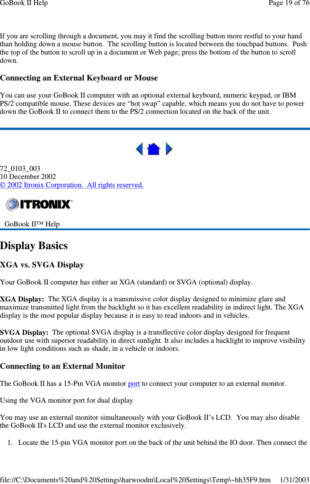 If you are scrolling through a document, you may it find the scrolling button more restful to your handthan holding down a mouse button. The scrolling button is located between the touchpad buttons. Pushthe top of the button to scroll up in a document or Web page; press the bottom of the button to scrolldown.Connecting an External Keyboard or MouseYou can use your GoBook II computer with an optional external keyboard, numeric keypad, or IBMPS/2 compatible mouse. These devices are “hot swap” capable, which means you do not have to powerdown the GoBook II to connect them to the PS/2 connection located on the back of the unit.72_0103_00310 December 2002©2002 Itronix Corporation. All rights reserved.Display BasicsXGA vs. SVGA DisplayYour GoBook II computer has either an XGA (standard) or SVGA (optional) display.XGA Display: The XGA display is a transmissive color display designed to minimize glare andmaximize transmitted light from the backlight so it has excellent readability in indirect light. The XGAdisplay is the most popular display because it is easy to read indoors and in vehicles.SVGA Display: The optional SVGA display is a transflective color display designed for frequentoutdoor use with superior readability in direct sunlight. It also includes a backlight to improve visibilityin low light conditions such as shade, in a vehicle or indoors.Connecting to an External MonitorThe GoBook II has a 15-Pin VGA monitor port to connect your computer to an external monitor.Using the VGA monitor port for dual displayYou may use an external monitor simultaneously with your GoBook II’s LCD. You may also disablethe GoBook II&apos;s LCD and use the external monitor exclusively.1. Locate the 15-pin VGA monitorport on the back of the unit behind the IO door. Then connect theGoBook II™ HelpPage19of76GoBook II Help1/31/2003file://C:\Documents%20and%20Settings\harwoodm\Local%20Settings\Temp\~hh35F9.htm