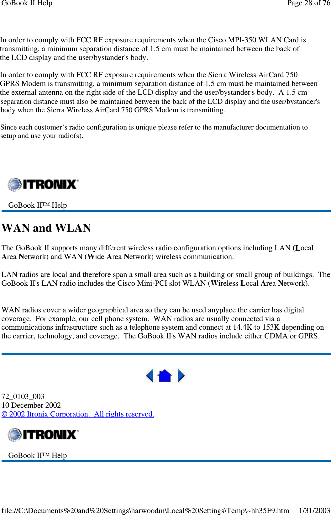 CISCO LMC-350Sierra Wireless AC750Sierra Wireless AC555WAN and WLANThe GoBook II supports many different wireless radio configuration options including LAN (LocalArea Network) and WAN (Wide Area Network) wireless communication.LAN radios are local and therefore span a small area such as a building or small group of buildings. TheGoBook II&apos;s LAN radio includesthe Cisco Mini-PCI slot WLAN (Wireless Local Area Network).WAN radios cover a wider geographical area so they can be used anyplace the carrier has digitalcoverage. For example, our cell phone system. WAN radios are usually connected via acommunications infrastructure such as a telephone system and connect at 14.4K to 153K depending onthe carrier, technology, and coverage. The GoBook II&apos;s WAN radios include either CDMA or GPRS.72_0103_00310 December 2002©2002 Itronix Corporation. All rights reserved.GoBook II™ HelpGoBook II™ HelpPage28of76GoBook II Help1/31/2003file://C:\Documents%20and%20Settings\harwoodm\Local%20Settings\Temp\~hh35F9.htmIn order to comply with FCC RF exposure requirements when the Cisco MPI-350 WLAN Card is transmitting, a minimum separation distance of 1.5 cm must be maintained between the back of the LCD display and the user/bystander&apos;s body. In order to comply with FCC RF exposure requirements when the Sierra Wireless AirCard 750 GPRS Modem is transmitting, a minimum separation distance of 1.5 cm must be maintained between the external antenna on the right side of the LCD display and the user/bystander&apos;s body.  A 1.5 cmseparation distance must also be maintained between the back of the LCD display and the user/bystander&apos;s body when the Sierra Wireless AirCard 750 GPRS Modem is transmitting.Since each customer’s radio configuration is unique please refer to the manufacturer documentation to setup and use your radio(s). 