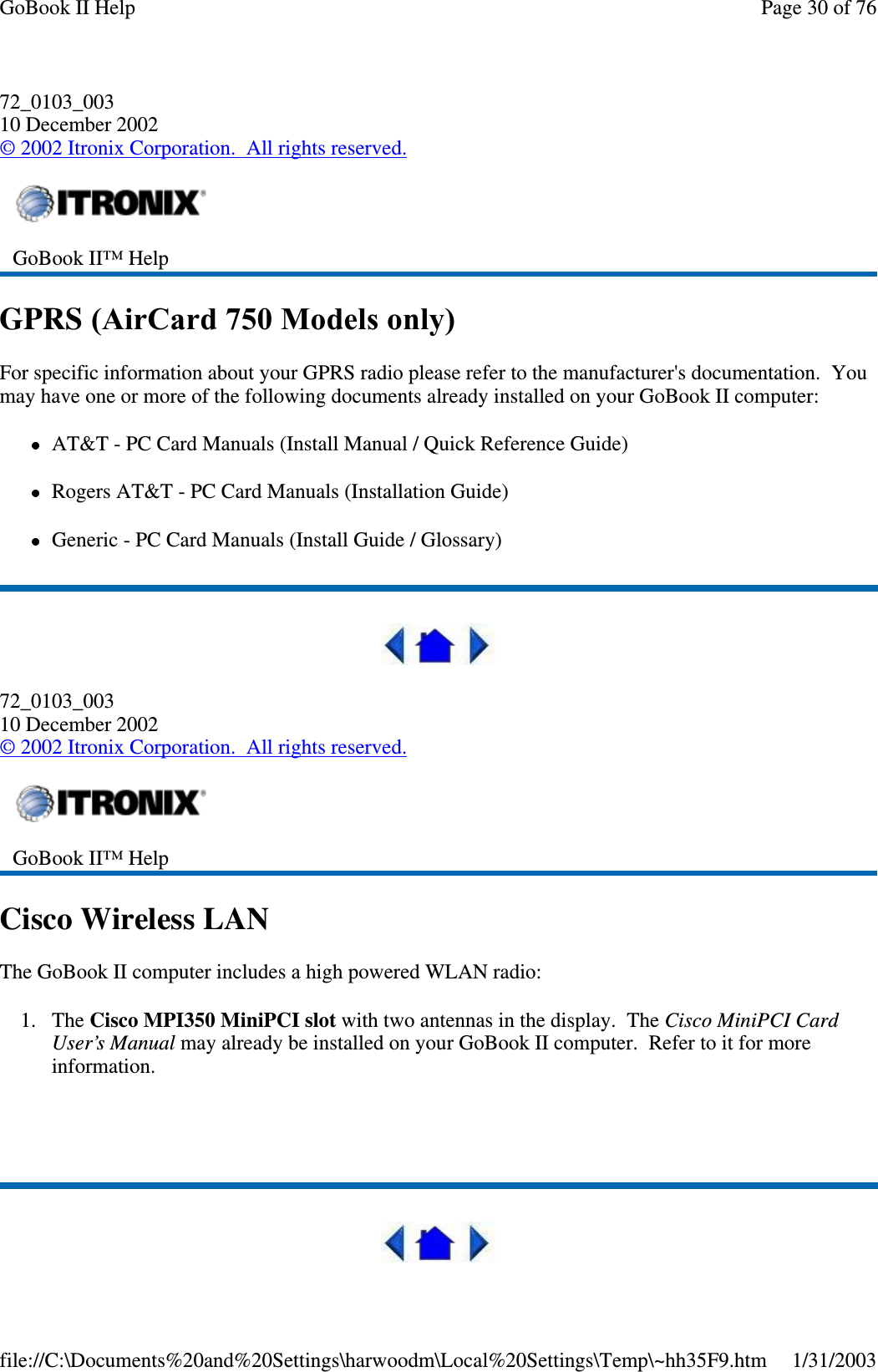 72_0103_00310 December 2002©2002 Itronix Corporation. All rights reserved.GPRS (AirCard 750 Models only)For specific information about your GPRS radio please refer to the manufacturer&apos;s documentation. Youmay have one or more of the following documents already installed on your GoBook II computer:AT&amp;T - PC Card Manuals (Install Manual / Quick Reference Guide)Rogers AT&amp;T - PC Card Manuals (Installation Guide)Generic - PC Card Manuals (Install Guide / Glossary)72_0103_00310 December 2002©2002 Itronix Corporation. All rights reserved.Cisco Wireless LANThe GoBook II computer includes a high powered WLAN radio:1. The Cisco MPI350 MiniPCI slot with two antennas in the display. The Cisco MiniPCI CardUser’s Manual may already be installed on your GoBook II computer. Refer to it for moreinformation.GoBook II™ HelpGoBook II™ HelpPage30of76GoBook II Help1/31/2003file://C:\Documents%20and%20Settings\harwoodm\Local%20Settings\Temp\~hh35F9.htm