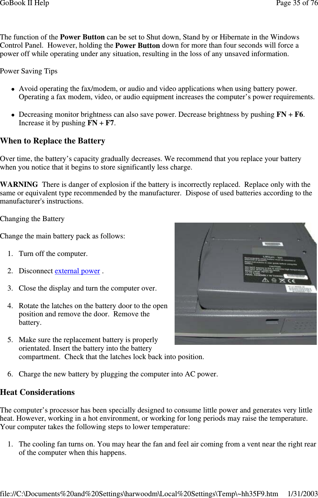 The function of the Power Button can be set to Shut down, Stand by or Hibernate in the WindowsControl Panel. However, holding the Power Button down for more than four seconds will force apower off while operating under any situation, resulting in the loss of any unsaved information.Power Saving TipsAvoid operating the fax/modem, or audio and video applications when using battery power.Operating a fax modem, video, or audio equipment increases the computer’s power requirements.Decreasing monitor brightness can also save power. Decrease brightness by pushing FN +F6.Increase it by pushing FN +F7.When to Replace the BatteryOver time, the battery’s capacity gradually decreases. We recommend that you replace your batterywhen you notice that it begins to store significantly less charge.WARNING There is danger of explosion if the battery is incorrectly replaced. Replace only with thesame or equivalent type recommended by the manufacturer. Dispose of used batteries according to themanufacturer&apos;s instructions.Changing the BatteryChange the main battery pack as follows:1. Turn off the computer.2. Disconnect external power .3. Close the display and turn the computer over.4. Rotate the latches on the battery door to the openposition and remove the door. Remove thebattery.5. Make sure the replacement battery is properlyorientated. Insert the battery into the batterycompartment. Check that the latches lock back into position.6. Charge the new battery by plugging the computer into AC power.Heat ConsiderationsThe computer’s processor has been specially designed to consume little power and generates very littleheat. However, working in a hot environment, or working for long periods may raise the temperature.Your computer takes the following steps to lower temperature:1. The cooling fan turns on. You may hear the fan and feel air coming from a vent near the right rearof the computer when this happens.Page35of76GoBook II Help1/31/2003file://C:\Documents%20and%20Settings\harwoodm\Local%20Settings\Temp\~hh35F9.htm