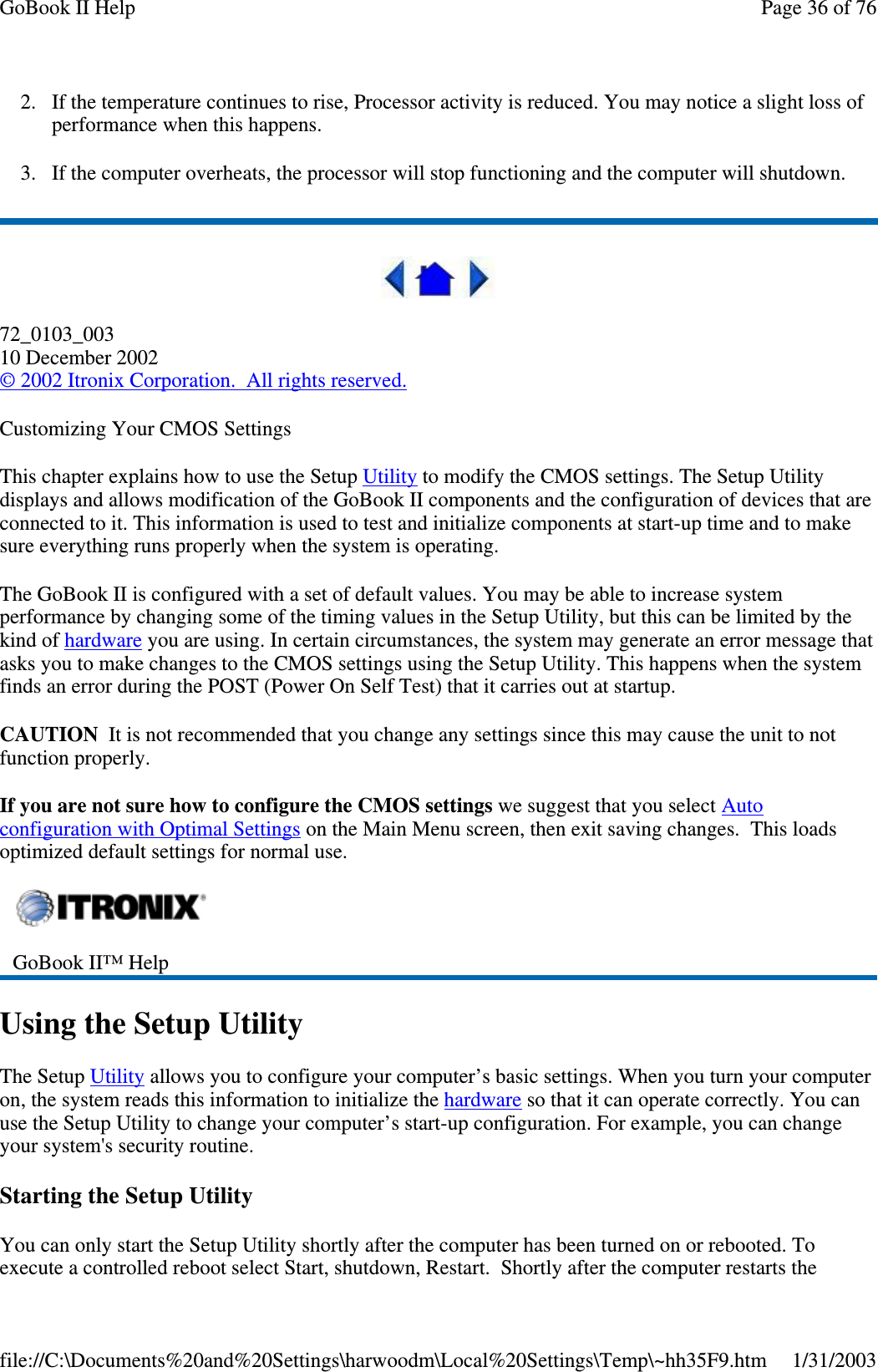 2. If the temperature continues to rise, Processor activity is reduced. You may notice a slight loss ofperformance when this happens.3. If the computer overheats, the processor will stop functioning and the computer will shutdown.72_0103_00310 December 2002©2002 Itronix Corporation. All rights reserved.Customizing Your CMOS SettingsThis chapter explains how to use the Setup Utility to modify the CMOS settings. The Setup Utilitydisplays and allows modification of the GoBook II components and the configuration of devices that areconnected to it. This information is used to test and initialize components at start-up time and to makesure everything runs properly when the system is operating.The GoBook II is configured with a set of default values. You may be able to increase systemperformance by changing some of the timing values in the Setup Utility, but this can be limited by thekind of hardware you are using. In certain circumstances, the system may generate an error message thatasks you to make changes to the CMOS settings using the Setup Utility. This happens when the systemfinds an error during the POST (Power On Self Test) that it carries out at startup.CAUTION It is not recommended that you change any settings since this may cause the unit to notfunction properly.If you are not sure how to configure the CMOS settings we suggest that you select Autoconfiguration with Optimal Settings on the Main Menu screen, then exit saving changes. This loadsoptimized default settings for normal use.Using the Setup UtilityThe Setup Utility allows you to configure your computer’s basic settings. When you turn your computeron, the system reads this information to initialize the hardware so that it can operate correctly. You canuse the Setup Utility to change your computer’s start-up configuration. For example, you can changeyour system&apos;s security routine.Starting the Setup UtilityYou can only start the Setup Utility shortly after the computer has been turned on or rebooted. Toexecute a controlled reboot select Start, shutdown, Restart. Shortlyafter the computer restarts theGoBook II™ HelpPage36of76GoBook II Help1/31/2003file://C:\Documents%20and%20Settings\harwoodm\Local%20Settings\Temp\~hh35F9.htm