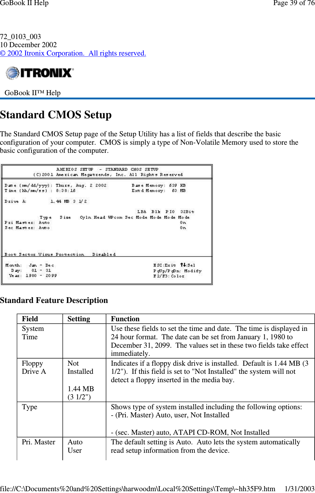 72_0103_00310 December 2002©2002 Itronix Corporation. All rights reserved.Standard CMOS SetupThe Standard CMOS Setup page of the Setup Utility has a list of fields that describe the basicconfiguration of your computer. CMOS is simply a type of Non-Volatile Memory used to store thebasic configuration of the computer.Standard Feature DescriptionGoBook II™ HelpField Setting FunctionSystemTimeUse these fields to set the time and date. The time is displayed in24 hour format. The date can be set from January 1, 1980 toDecember 31, 2099. The values set in these two fields take effectimmediately.FloppyDrive ANotInstalled1.44 MB(3 1/2&quot;)Indicates if a floppy disk drive is installed. Default is 1.44 MB (31/2&quot;). If this field is set to &quot;Not Installed&quot; the system will notdetect a floppy inserted in the media bay.Type Shows type of system installed including the following options:- (Pri. Master) Auto, user, Not Installed- (sec. Master) auto, ATAPI CD-ROM, Not InstalledPri. Master AutoUserThe default setting is Auto. Auto lets the system automaticallyread setup information from the device.Page39of76GoBook II Help1/31/2003file://C:\Documents%20and%20Settings\harwoodm\Local%20Settings\Temp\~hh35F9.htm