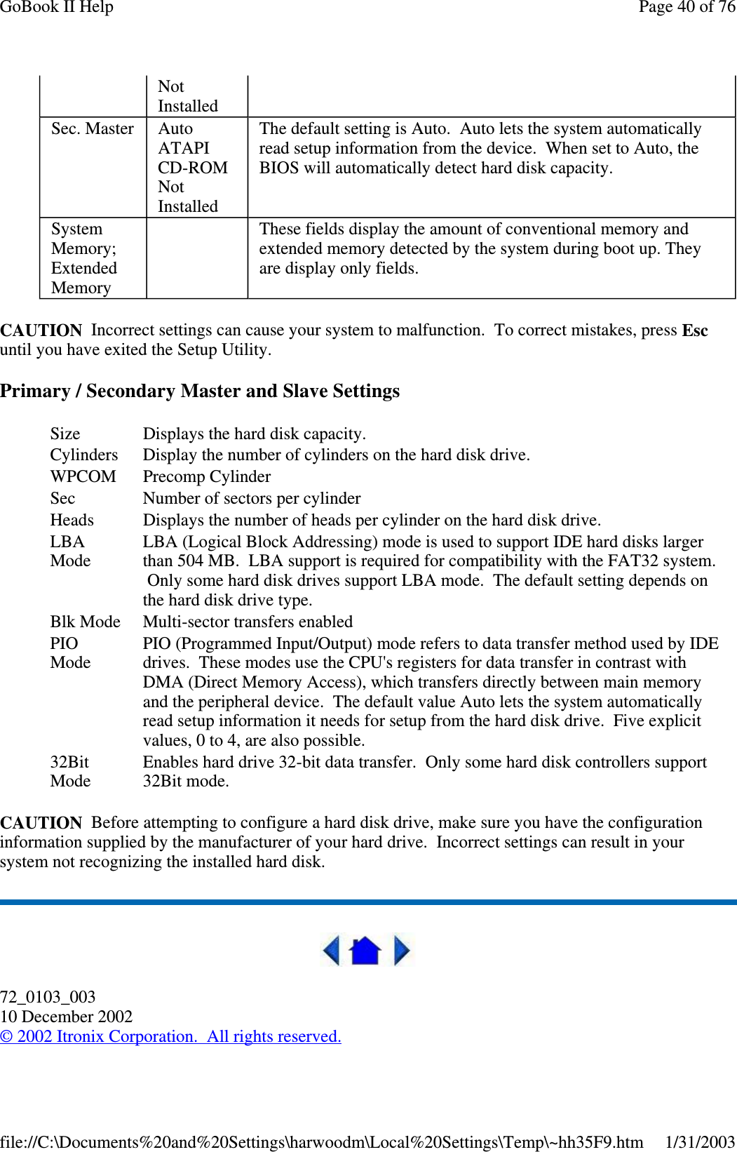 CAUTION Incorrect settings can cause your system to malfunction. To correct mistakes, press Escuntil you have exited the Setup Utility.Primary / Secondary Master and Slave SettingsCAUTION Before attempting to configure a hard disk drive, make sure you have the configurationinformation supplied by the manufacturer of your hard drive. Incorrect settings can result in yoursystem not recognizing the installed hard disk.72_0103_00310 December 2002©2002 Itronix Corporation. All rights reserved.NotInstalledSec. Master AutoATAPICD-ROMNotInstalledThe default setting is Auto. Auto lets the system automaticallyread setup information from the device. When set to Auto, theBIOS will automatically detect hard disk capacity.SystemMemory;ExtendedMemoryThese fields display the amount of conventional memory andextended memory detected by the system during boot up. Theyare display only fields.Size Displays the hard disk capacity.Cylinders Display the number of cylinders on the hard disk drive.WPCOM Precomp CylinderSec Number of sectors per cylinderHeads Displays the number of heads per cylinder on the hard disk drive.LBAModeLBA (Logical Block Addressing) mode is used to support IDE hard disks largerthan 504 MB. LBA support is required for compatibility with the FAT32 system.Only some hard disk drives support LBA mode. The default setting depends onthe hard disk drive type.Blk Mode Multi-sector transfers enabledPIOModePIO (Programmed Input/Output) mode refers to data transfer method used by IDEdrives. These modes use the CPU&apos;s registers for data transfer in contrast withDMA (Direct Memory Access), which transfers directly between main memoryand the peripheral device. The default value Auto lets the system automaticallyread setup information it needs for setup from the hard disk drive. Five explicitvalues,0to4,arealsopossible.32BitModeEnables hard drive 32-bit data transfer. Only some hard disk controllers support32Bit mode.Page40of76GoBook II Help1/31/2003file://C:\Documents%20and%20Settings\harwoodm\Local%20Settings\Temp\~hh35F9.htm