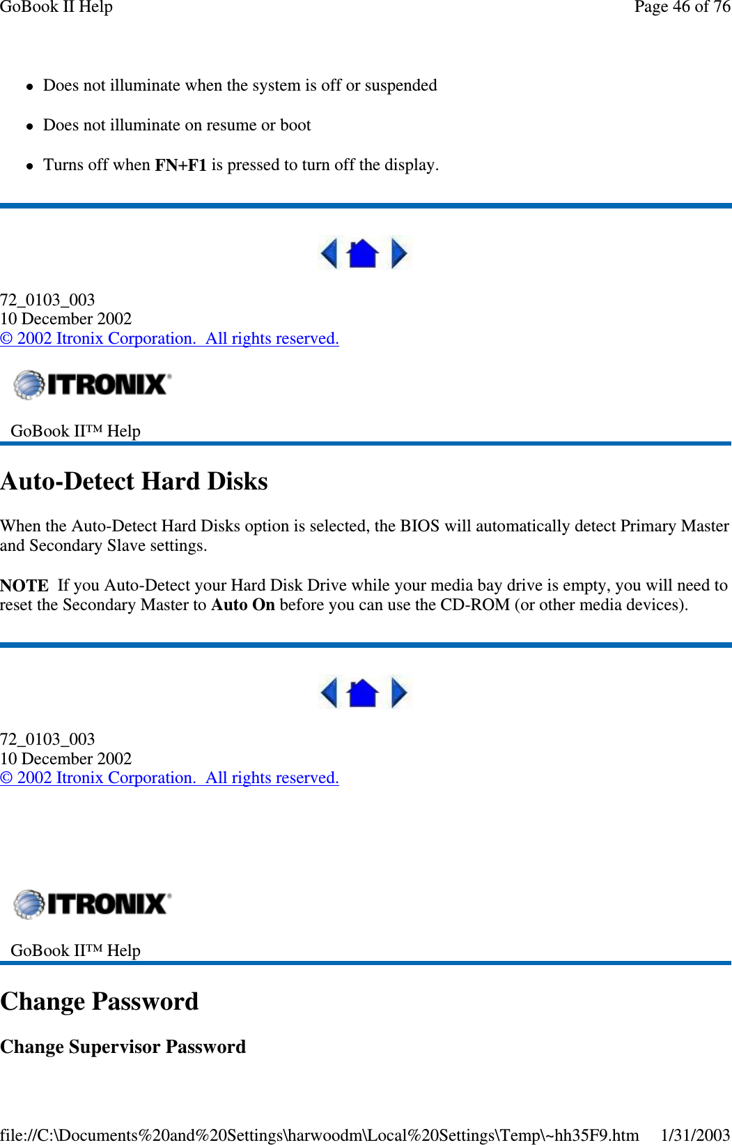 Does not illuminate when the system is off or suspendedDoes not illuminate on resume or bootTurns off when FN+F1 is pressed to turn off the display.72_0103_00310 December 2002©2002 Itronix Corporation. All rights reserved.Auto-Detect Hard DisksWhen the Auto-Detect Hard Disks option is selected, the BIOS will automatically detect Primary Masterand Secondary Slave settings.NOTE If you Auto-Detect your Hard Disk Drive while your media bay drive is empty, you will need toreset the Secondary Master to Auto On before you can use the CD-ROM (or other media devices).72_0103_00310 December 2002©2002 Itronix Corporation. All rights reserved.Change PasswordChangeSupervisor PasswordGoBook II™ HelpGoBook II™ HelpPage46of76GoBook II Help1/31/2003file://C:\Documents%20and%20Settings\harwoodm\Local%20Settings\Temp\~hh35F9.htm