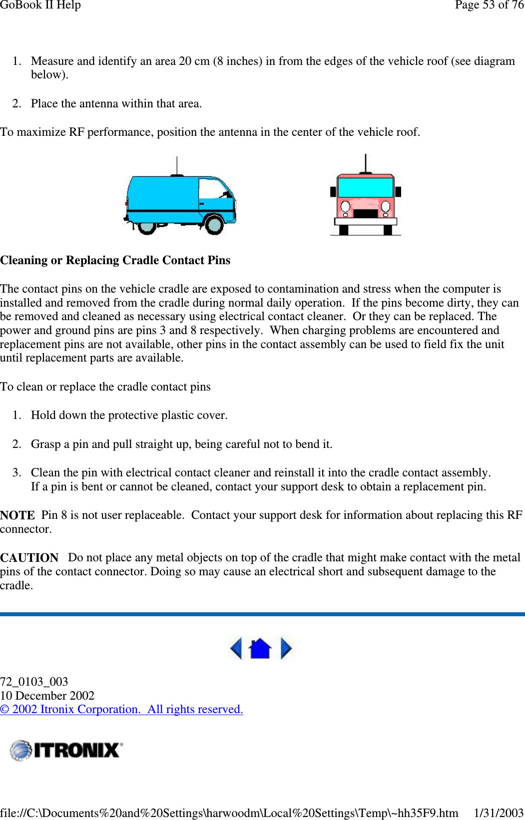 1. Measure and identify an area 20 cm (8 inches) in from the edges of the vehicle roof (see diagrambelow).2. Place the antenna within that area.To maximize RF performance, position the antenna in the center of the vehicle roof.Cleaning or Replacing Cradle Contact PinsThe contact pins on the vehicle cradle are exposed to contamination and stress when the computer isinstalled and removed from the cradle during normal daily operation. If the pins become dirty, they canbe removed and cleaned as necessary using electrical contact cleaner. Or they can be replaced. Thepower and ground pins are pins 3 and 8 respectively. When charging problems are encountered andreplacement pins are not available, other pins in the contact assembly can be used to field fix the unituntil replacement parts are available.To clean or replace the cradle contact pins1. Hold down the protective plastic cover.2. Grasp a pin and pull straight up, being careful not to bend it.3. Clean the pin with electrical contact cleaner and reinstall it into the cradle contact assembly.If a pin is bent or cannot be cleaned, contact your support desk to obtain a replacement pin.NOTE Pin 8 is not user replaceable. Contact your support desk for information about replacing this RFconnector.CAUTION Do not place any metal objects on top of the cradle that might make contact with the metalpins of the contact connector. Doing so may cause an electrical short and subsequent damage to thecradle.72_0103_00310 December 2002©2002 Itronix Corporation. All rights reserved.Page53of76GoBook II Help1/31/2003file://C:\Documents%20and%20Settings\harwoodm\Local%20Settings\Temp\~hh35F9.htm