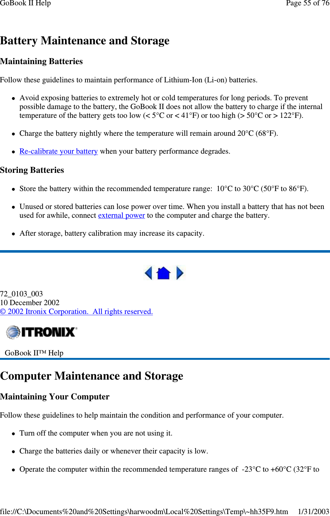 Battery Maintenance and StorageMaintaining BatteriesFollow these guidelines to maintain performance of Lithium-Ion (Li-on) batteries.Avoid exposing batteries to extremely hot or cold temperatures for long periods. To preventpossible damage to the battery, the GoBook II does not allow the battery to charge if the internaltemperature of the battery gets too low (&lt; 5°C or &lt; 41°F) or too high (&gt; 50°C or &gt; 122°F).Charge the battery nightly where the temperature will remain around 20°C (68°F).Re-calibrate your battery when your battery performance degrades.Storing BatteriesStore the battery within the recommended temperature range: 10°C to 30°C (50°F to 86°F).Unused or stored batteries can lose power over time. When you install a battery that has not beenused for awhile, connect external power to the computer and charge the battery.After storage, battery calibration may increase its capacity.72_0103_00310 December 2002©2002 Itronix Corporation. All rights reserved.Computer Maintenance and StorageMaintaining Your ComputerFollow these guidelines to help maintain the condition and performance of your computer.Turn off the computer when you are not using it.Charge the batteries daily or whenever their capacity is low.Operate the computer within the recommended temperature ranges of -23°C to +60°C (32°F toGoBook II™ HelpPage55of76GoBook II Help1/31/2003file://C:\Documents%20and%20Settings\harwoodm\Local%20Settings\Temp\~hh35F9.htm