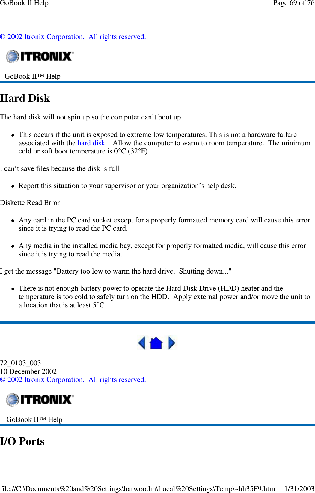 ©2002 Itronix Corporation. All rights reserved.Hard DiskThe hard disk will not spin up so the computer can’t boot upThis occurs if the unit is exposed to extreme low temperatures. This is not a hardware failureassociated with the hard disk . Allow the computer to warm to room temperature. The minimumcold or soft boot temperature is 0°C (32°F)I can’t save files because the disk is fullReport this situation to your supervisor or your organization’s help desk.Diskette Read ErrorAny card in the PC card socket except for a properly formatted memory card will cause this errorsinceitistryingtoreadthePCcard.Any media in the installed media bay, except for properly formatted media, will cause this errorsinceitistryingtoreadthemedia.I get the message &quot;Battery too low to warm the hard drive. Shutting down...&quot;There is not enough battery power to operate the Hard Disk Drive (HDD) heater and thetemperature is too cold to safely turn on the HDD. Apply external power and/or move the unit toalocationthatisatleast5°C.72_0103_00310 December 2002©2002 Itronix Corporation. All rights reserved.I/O PortsGoBook II™ HelpGoBook II™ HelpPage69of76GoBook II Help1/31/2003file://C:\Documents%20and%20Settings\harwoodm\Local%20Settings\Temp\~hh35F9.htm