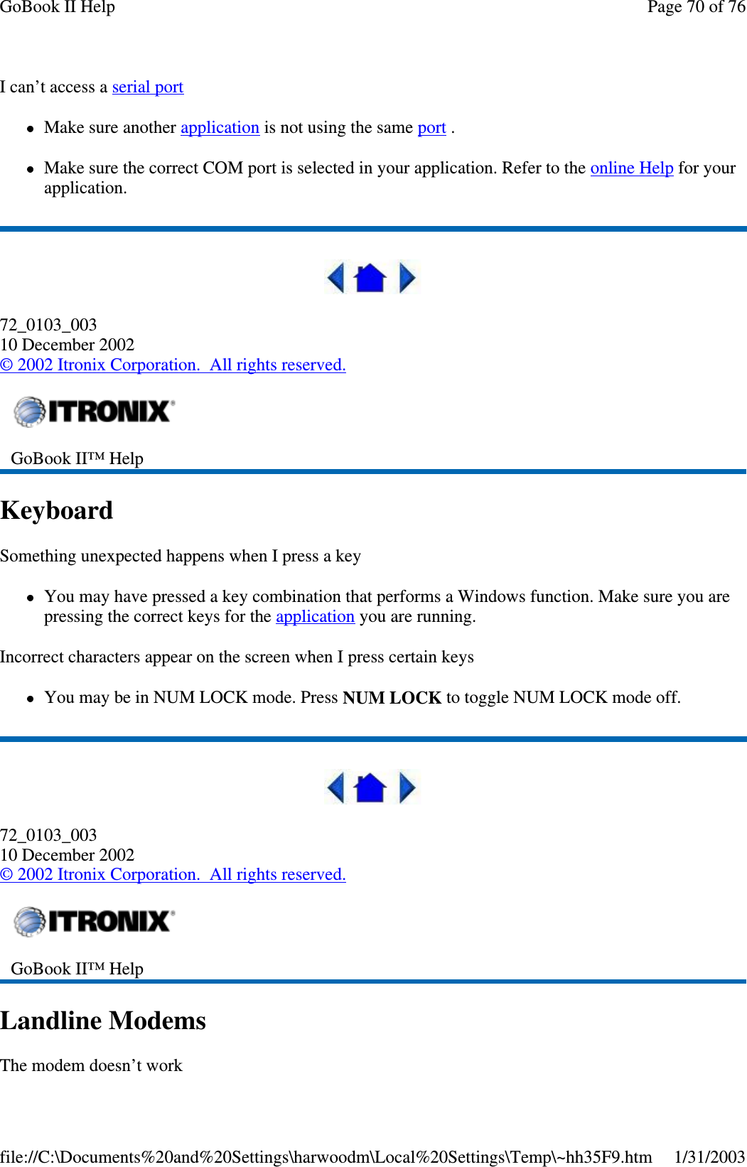 I can’t access a serial portMake sure another application is not using the same port .Make sure the correct COM port is selected in your application. Refer to the online Help for yourapplication.72_0103_00310 December 2002©2002 Itronix Corporation. All rights reserved.KeyboardSomething unexpected happens when I press a keyYou may have pressed a key combination that performs a Windows function. Make sure you arepressing the correct keys for the application you are running.Incorrect characters appear on the screen when I press certain keysYou may be in NUM LOCK mode. Press NUM LOCK to toggle NUM LOCK mode off.72_0103_00310 December 2002©2002 Itronix Corporation. All rights reserved.Landline ModemsThe modem doesn’t workGoBook II™ HelpGoBook II™ HelpPage70of76GoBook II Help1/31/2003file://C:\Documents%20and%20Settings\harwoodm\Local%20Settings\Temp\~hh35F9.htm