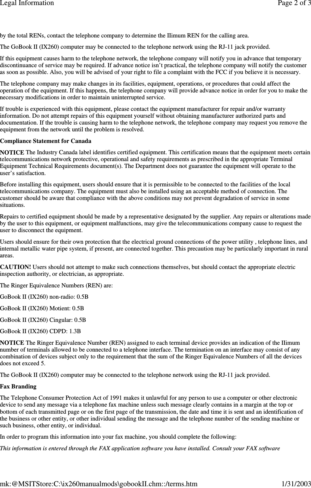 by the total RENs, contact the telephone company to determine the IIimum REN for the calling area.The GoBook II (IX260) computer may be connected to the telephone network using the RJ-11 jack provided.If this equipment causes harm to the telephone network, the telephone company will notify you in advance that temporarydiscontinuance of service may be required. If advance notice isn’t practical, the telephone company will notify the customeras soon as possible. Also, you will be advised of your right to file a complaint with the FCC if you believe it is necessary.The telephone company may make changes in its facilities, equipment, operations, or procedures that could affect theoperation of the equipment. If this happens, the telephone company will provide advance notice in order for you to make thenecessary modifications in order to maintain uninterrupted service.If trouble is experienced with this equipment, please contact the equipment manufacturer for repair and/or warrantyinformation. Do not attempt repairs of this equipment yourself without obtaining manufacturer authorized parts anddocumentation. If the trouble is causing harm to the telephone network, the telephone company may request you remove theequipment from the network until the problem is resolved.Compliance Statement for CanadaNOTICE The Industry Canada label identifies certified equipment. This certification means that the equipment meets certaintelecommunications network protective, operational and safety requirements as prescribed in the appropriate TerminalEquipment Technical Requirements document(s). The Department does not guarantee the equipment will operate to theuser’s satisfaction.Before installing this equipment, users should ensure that it is permissible to be connected to the facilities of the localtelecommunications company. The equipment must also be installed using an acceptable method of connection. Thecustomer should be aware that compliance with the above conditions may not prevent degradation of service in somesituations.Repairs to certified equipment should be made by a representative designated by the supplier. Any repairs or alterations madeby the user to this equipment, or equipment malfunctions, may give the telecommunications company cause to request theuser to disconnect the equipment.Users should ensure for their own protection that the electrical ground connections of the power utility , telephone lines, andinternal metallic water pipe system, if present, are connected together. This precaution may be particularly important in ruralareas.CAUTION! Users should not attempt to make such connections themselves, but should contact the appropriate electricinspection authority, or electrician, as appropriate.The Ringer Equivalence Numbers (REN) are:GoBook II (IX260) non-radio: 0.5BGoBook II (IX260) Motient: 0.5BGoBook II (IX260) Cingular: 0.5BGoBook II (IX260) CDPD: 1.3BNOTICE The Ringer Equivalence Number (REN) assigned to each terminal device provides an indication of the IIimumnumber of terminals allowed to be connected to a telephone interface. The termination on an interface may consist of anycombination of devices subject only to the requirement that the sum of the Ringer Equivalence Numbers of all the devicesdoes not exceed 5.The GoBook II (IX260) computer may be connected to the telephone network using the RJ-11 jack provided.Fax BrandingThe Telephone Consumer Protection Act of 1991 makes it unlawful for any person to use a computer or other electronicdevice to send any message via a telephone fax machine unless such message clearly contains in a margin at the top orbottom of each transmitted page or on the first page of the transmission, the date and time it is sent and an identification ofthe business or other entity, or other individual sending the message and the telephone number of the sending machine orsuch business, other entity, or individual.In order to program this information into your fax machine, you should complete the following:This information is entered through the FAX application software you have installed. Consult your FAX softwarePage 2 of 3Legal Information1/31/2003mk:@MSITStore:C:\ix260manualmods\gobookII.chm::/terms.htm
