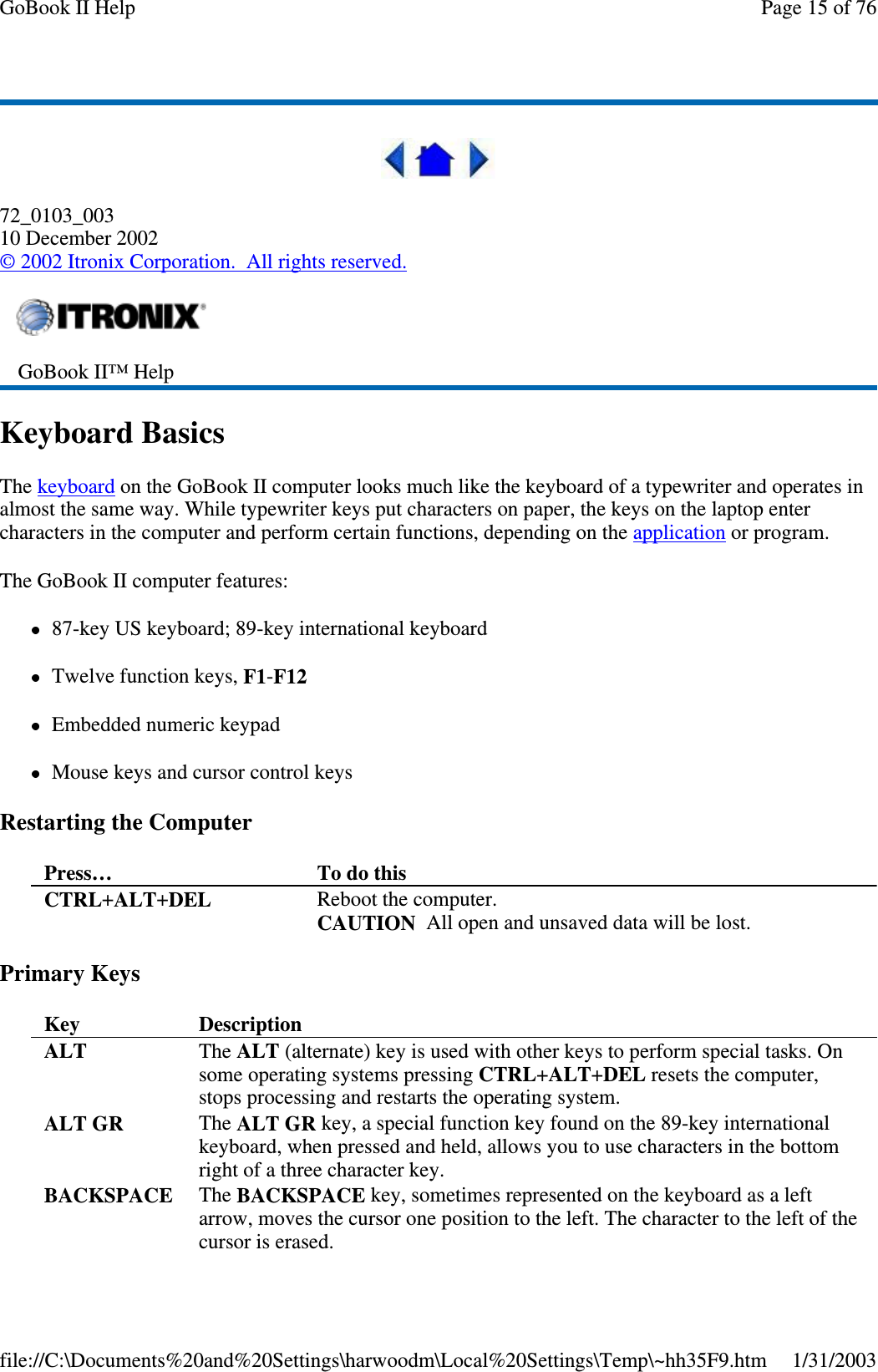 72_0103_00310 December 2002©2002 Itronix Corporation. All rights reserved.Keyboard BasicsThe keyboard on the GoBook II computer looks much like the keyboard of a typewriter and operates inalmost the same way. While typewriter keys put characters on paper, the keys on the laptop entercharacters in the computer and perform certain functions, depending on the application or program.The GoBook II computer features:87-key US keyboard; 89-key international keyboardTwelve function keys, F1-F12Embedded numeric keypadMouse keys and cursor control keysRestarting the ComputerPrimary KeysGoBook II™ HelpPress… To do thisCTRL+ALT+DEL Reboot the computer.CAUTION All open and unsaved data will be lost.Key DescriptionALT The ALT (alternate) key is used with other keys to perform special tasks. Onsome operating systems pressing CTRL+ALT+DEL resets the computer,stops processing and restarts the operating system.ALT GR The ALT GR key, a special function key found on the 89-key internationalkeyboard, when pressed and held, allows you to use characters in the bottomright of a three character key.BACKSPACE The BACKSPACE key, sometimes represented on the keyboard as a leftarrow, moves the cursor one position to the left. The character to the left of thecursor is erased.Page15of76GoBook II Help1/31/2003file://C:\Documents%20and%20Settings\harwoodm\Local%20Settings\Temp\~hh35F9.htm