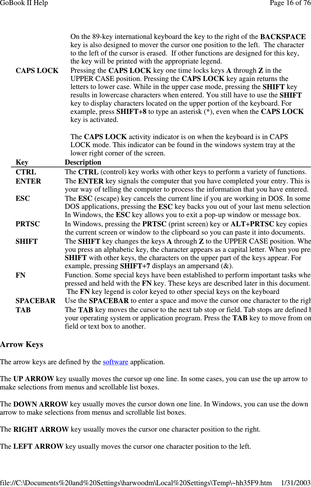 Arrow KeysThe arrow keys are defined by the software application.The UP ARROW key usually moves the cursor up one line. In some cases, you can use the up arrow tomake selections from menus and scrollable list boxes.The DOWN ARROW key usually moves the cursor down one line. In Windows, you can use the downarrow to make selections from menus and scrollable list boxes.The RIGHT ARROW key usually moves the cursor one character position to the right.The LEFT ARROW keyusuallymoves the cursor one characterposition to the left.On the 89-key international keyboard the key to the right of the BACKSPACEkey is also designed to mover the cursor one position to the left. The characterto the left of the cursor is erased. If other functions are designed for this key,the key will be printed with the appropriate legend.CAPS LOCK Pressing the CAPS LOCK key one time locks keys Athrough Zin theUPPER CASE position. Pressing the CAPS LOCK key again returns theletters to lower case. While in the upper case mode, pressing the SHIFT keyresults in lowercase characters when entered. You still have to use the SHIFTkey to display characters located on the upper portion of the keyboard. Forexample, press SHIFT+8to type an asterisk (*), even when the CAPS LOCKkey is activated.The CAPS LOCK activity indicator is on when the keyboard is in CAPSLOCK mode. This indicator can be found in the windows system tray at thelower right corner of the screen.Key DescriptionCTRL The CTRL (control) key works with other keys to perform a variety of functions.ENTER The ENTER key signals the computer that you have completed your entry. This isyour way of telling the computer to process the information that you have entered.ESC The ESC (escape) key cancels the current line if you are working in DOS. In someDOS applications, pressing the ESC key backs you out of your last menu selection.In Windows, the ESC key allows you to exit a pop-up window or message box.PRTSC In Windows, pressing the PRTSC (print screen) key or ALT+PRTSC key copiesthe current screen or window to the clipboard so you can paste it into documents.SHIFT The SHIFT key changes the keys Athrough Zto the UPPER CASE position. Wheyou press an alphabetic key, the character appears as a capital letter. When you presSHIFT with other keys, the characters on the upper part of the keys appear. Forexample, pressing SHIFT+7displays an ampersand (&amp;).FN Function. Some special keys have been established to perform important tasks whepressed and held with the FN key. These keys are described later in this document.The FN key legend is color keyed to other special keys on the keyboardSPACEBAR Use the SPACEBAR to enter a space and move the cursor one character to the righTAB The TAB key moves the cursor to the next tab stop or field. Tab stops are definedbyour operating system or application program. Press the TAB key to move from onfield or text box to another.Page16of76GoBook II Help1/31/2003file://C:\Documents%20and%20Settings\harwoodm\Local%20Settings\Temp\~hh35F9.htm