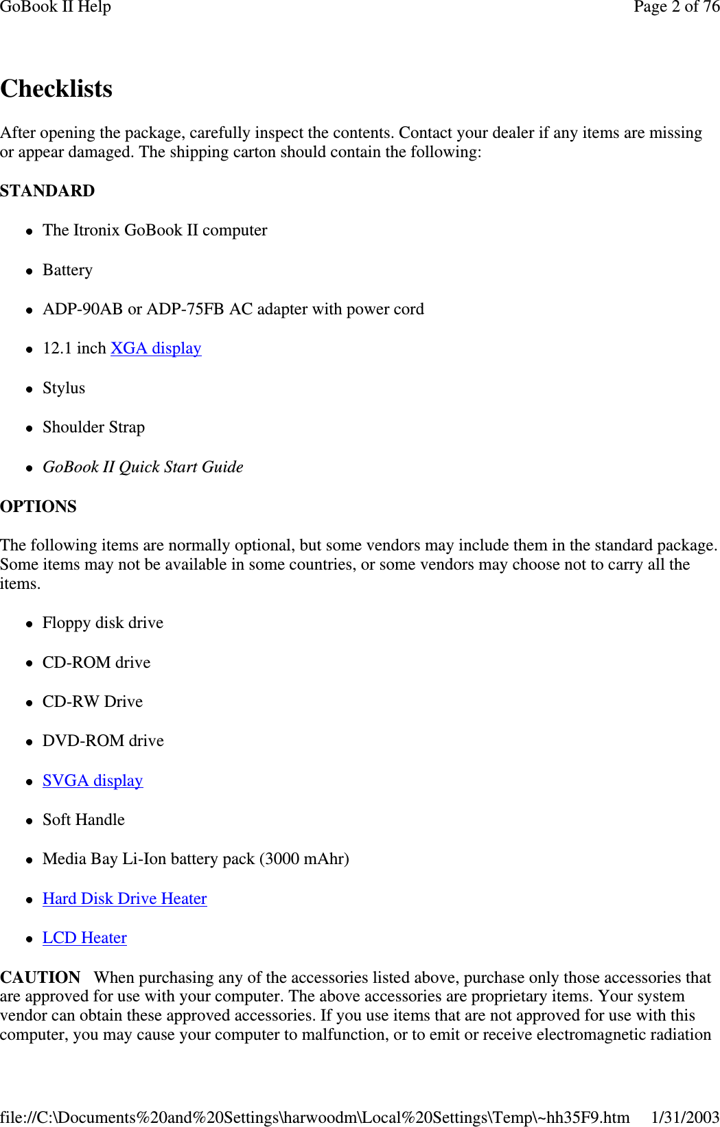 ChecklistsAfter opening the package, carefully inspect the contents. Contact your dealer if any items are missingor appear damaged. The shipping carton should contain the following:STANDARDThe Itronix GoBook II computerBatteryADP-90AB or ADP-75FB AC adapter with power cord12.1 inch XGA displayStylusShoulder StrapGoBook II Quick Start GuideOPTIONSThe following items are normally optional, but some vendors may include them in the standard package.Some items may not be available in some countries, or some vendors may choose not to carry all theitems.Floppy disk driveCD-ROM driveCD-RW DriveDVD-ROM driveSVGA displaySoft HandleMedia Bay Li-Ion battery pack (3000 mAhr)Hard Disk Drive HeaterLCD HeaterCAUTION When purchasing any of the accessories listed above, purchase only those accessories thatare approved for use with your computer. The above accessories are proprietary items. Your systemvendor can obtain these approved accessories. If you use items that are not approved for use with thiscomputer,you maycauseyour computer to malfunction, or to emit or receive electromagnetic radiationPage 2 of 76GoBook II Help1/31/2003file://C:\Documents%20and%20Settings\harwoodm\Local%20Settings\Temp\~hh35F9.htm