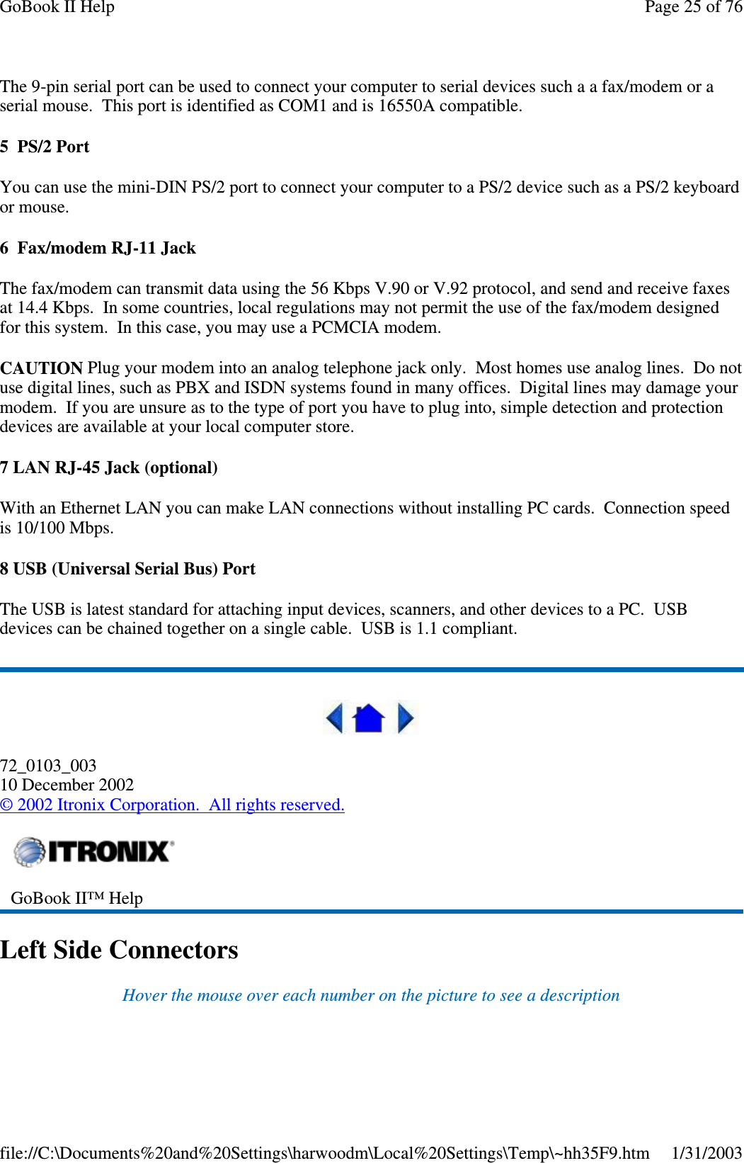 The 9-pin serial port can be used to connect your computer to serial devices such a a fax/modem or aserial mouse. This port is identified as COM1 and is 16550A compatible.5 PS/2 PortYou can use the mini-DIN PS/2 port to connect your computer to a PS/2 device such as a PS/2 keyboardor mouse.6 Fax/modem RJ-11 JackThe fax/modem can transmit data using the 56 Kbps V.90 or V.92 protocol, and send and receive faxesat 14.4 Kbps. In some countries, local regulations may not permit the use of the fax/modem designedfor this system. In this case, you may use a PCMCIA modem.CAUTION Plug your modem into an analog telephone jack only. Most homes use analog lines. Do notuse digital lines, such as PBX and ISDN systems found in many offices. Digital lines may damage yourmodem. If you are unsure as to the type of port you have to plug into, simple detection and protectiondevices are available at your local computer store.7 LAN RJ-45 Jack (optional)With an Ethernet LAN you can make LAN connections without installing PC cards. Connection speedis 10/100 Mbps.8 USB (Universal Serial Bus) PortThe USB is latest standard for attaching input devices, scanners, and other devices to a PC. USBdevices can be chained together on a single cable. USB is 1.1 compliant.72_0103_00310 December 2002©2002 Itronix Corporation. All rights reserved.Left Side ConnectorsHover the mouse over each number on the picture to see a descriptionGoBook II™ HelpPage25of76GoBook II Help1/31/2003file://C:\Documents%20and%20Settings\harwoodm\Local%20Settings\Temp\~hh35F9.htm