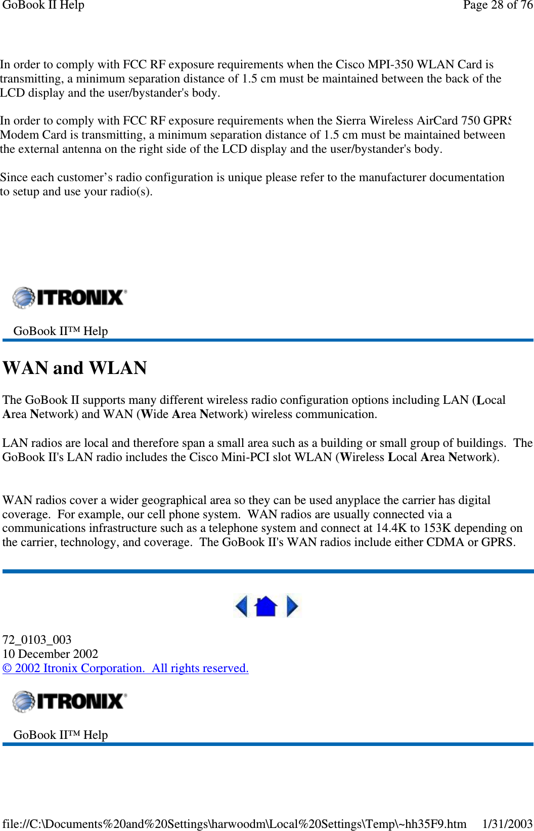 CISCO LMC-350Sierra Wireless AC750Sierra Wireless AC555WAN and WLANThe GoBook II supports many different wireless radio configuration options including LAN (LocalArea Network) and WAN (Wide Area Network) wireless communication.LAN radios are local and therefore span a small area such as a building or small group of buildings. TheGoBook II&apos;s LAN radio includesthe Cisco Mini-PCI slot WLAN (Wireless Local Area Network).WAN radios cover a wider geographical area so they can be used anyplace the carrier has digitalcoverage. For example, our cell phone system. WAN radios are usually connected via acommunications infrastructure such as a telephone system and connect at 14.4K to 153K depending onthe carrier, technology, and coverage. The GoBook II&apos;s WAN radios include either CDMA or GPRS.72_0103_00310 December 2002©2002 Itronix Corporation. All rights reserved.GoBook II™ HelpGoBook II™ HelpPage28of76GoBook II Help1/31/2003file://C:\Documents%20and%20Settings\harwoodm\Local%20Settings\Temp\~hh35F9.htmIn order to comply with FCC RF exposure requirements when the Cisco MPI-350 WLAN Card is transmitting, a minimum separation distance of 1.5 cm must be maintained between the back of the LCD display and the user/bystander&apos;s body. In order to comply with FCC RF exposure requirements when the Sierra Wireless AirCard 750 GPRS Modem Card is transmitting, a minimum separation distance of 1.5 cm must be maintained between the external antenna on the right side of the LCD display and the user/bystander&apos;s body.Since each customer’s radio configuration is unique please refer to the manufacturer documentation to setup and use your radio(s). 