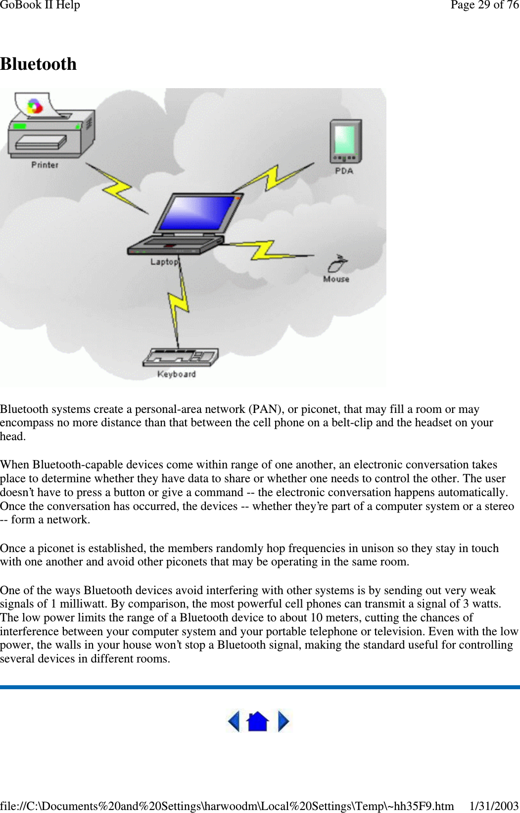 BluetoothBluetooth systems create a personal-area network (PAN), or piconet, that may fill a room or mayencompass no more distance than that between the cell phone on a belt-clip and the headset on yourhead.When Bluetooth-capable devices come within range of one another, an electronic conversation takesplace to determine whether they have data to share or whether one needs to control the other. The userdoesn’t have to press a button or give a command -- the electronic conversation happens automatically.Once the conversation has occurred, the devices -- whether they’re part of a computer system or a stereo-- form a network.Once a piconet is established, the members randomly hop frequencies in unison so they stay in touchwith one another and avoid other piconets that may be operating in the same room.One of the ways Bluetooth devices avoid interfering with other systems is by sending out very weaksignals of 1 milliwatt. By comparison, the most powerful cell phones can transmit a signal of 3 watts.The low power limits the range of a Bluetooth device to about 10 meters, cutting the chances ofinterference between your computer system and your portable telephone or television. Even with the lowpower, the walls in your house won’t stop a Bluetooth signal, making the standard useful for controllingseveral devices in different rooms.Page29of76GoBook II Help1/31/2003file://C:\Documents%20and%20Settings\harwoodm\Local%20Settings\Temp\~hh35F9.htm